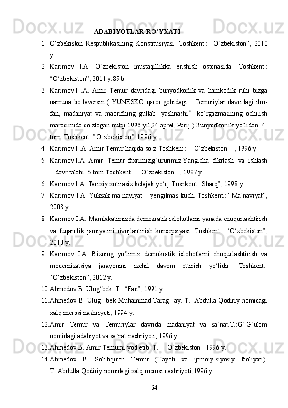                                ADABIYOTLAR RО‘YXATI
1. О‘zbekiston   Respublikasining   Konstitusiyasi.   Toshke nt .:   “О‘zbekiston”,   2010
y.
2. Karimov   I.A.   О‘zbekiston   mustaqillikka   erishish   ostonasida.   T oshkent .:
“О‘zbekiston”, 2011 y.89 b.
3. Karimov.I   .A.   Amir   Temur   davridagi   bunyodkorlik   va   hamkorlik   ruhi   bizga
namuna   bo`laversin   (   YUNESKO   qaror   gohidagi   Temuriylar   davridagi   ilm-
fan,   madaniyat   va   maorifning   gullab-   yashnashi   ko`rgazmasining   ochilish

marosimida so`zlagan nutqi.1996 yil,24 aprel, Parij ).Bunyodkorlik yo`lidan. 4-
tom. Toshk ent .: O ` zbekiston , 1996  y 	
 
4. Karimov.I .A. Amir Temur haqida so`z.Toshken t .:  O`zbekiston  , 1996 y	
 
5. Karimov.I.A   Amir   Temur-faxrimiz,g`ururimiz.Yangicha   fikrlash   va   ishlash
davr talabi. 5-tom.Toshk	
 ent .:  O`zbekiston , 1997 y.	 
6. Karimov I.A. Tarixiy xotirasiz kelajak yо‘q. Toshkent.: Sharq”, 1998 y.
7. Karimov I.A. Yuksak ma’naviyat – yengilmas kuch. Toshk ent .: “Ma’naviyat”,
2008 y.
8. Karimov I.A. Mamlakatimizda demokratik islohotlarni yanada chuqurlashtirish
va   fuqarolik   jamiyatini   rivojlantirish   konsepsiyasi.   Toshken t .:   “О‘zbekiston”,
2010 y.
9. Karimov   I.A.   Bizning   yо‘limiz   demokratik   islohotlarni   chuqurlashtirish   va
modernizatsiya   jarayonini   izchil   davom   ettirish   yо‘lidir.   Toshkent.:
“О‘zbekiston”, 2012 y. 
10. Ahmedov B. Ulug‘bek. T.: “Fan”, 1991 y.
11. Ahmedov B. Ulug bek Muhammad Tarag ay. T.: Abdulla Qodiriy nomidagi	
 
xalq merosi nashriyoti, 1994 y.
12. Amir   Temur   va   Temuriylar   davrida   madaniyat   va   sa`nat.T.:G`.G`ulom
nomidagi adabiyot va sa`nat nashriyoti, 1996 y.
13. Ahmedov B. Amir Temurni yod etib. T.:  O`zbekiston 1996 y.	
 
14. Ahmedov   B.   Sohibqiron   Temur   (Hayoti   va   ijtmoiy-siyosiy   faoliyati).
T.:Abdulla Qodiriy nomidagi xalq merosi nashriyoti,1996 y.
64 