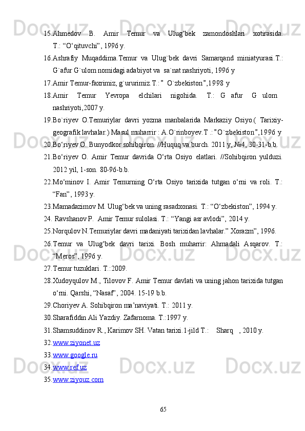 15. Ahmedov   B.   Amir   Temur   va   Ulug‘bek   zamondoshlari   xotirasida.
T.: “О‘qituvchi”, 1996 y.
16. Ashrafiy   Muqaddima.Temur   va   Ulug`bek   davri   Samarqand   miniatyurasi.T.:
G`afur G`ulom nomidagi adabiyot va  sa`nat nashriyoti, 1996 y 
17. Amir Temur-faxrimiz, g`ururimiz.T.:  O`zbekiston , 1998  y  
18. Amir   Temur   Yevropa   elchilari   nigohida.   T.: G afur   G ulom	
   
nashriyoti,2007 y. 
19. Bo`riyev   O.Temuriylar   davri   yozma   manbalarida   Markaziy   Osiyo.(   Tarixiy-
geografik lavhalar.) Masul muharrir : A.O`rinboyev.T .: O ` zbekiston , 1 996  y
 
20. Bо‘riyev O. Bunyodkor sohibqiron. //Huquq va burch. 2011 y, №4, 30-31-b.b.
21. Bо‘riyev   O.   Amir   Temur   davrida   О‘rta   Osiyo   elatlari.   //Sohibqiron   yulduzi.
2012 yil, 1-son. 80-96-b.b.
22. Mо‘minov   I.   Amir   Temurning   О‘rta   Osiyo   tarixida   tutgan   о‘rni   va   roli.   T.:
“Fan”, 1993 y.
23. Mamadazimov M. Ulug‘bek va uning rasadxonasi. T.: “О‘zbekiston”, 1994 y.
24.  Ravshanov P.  Amir Temur sulolasi. T.: “Yangi asr avlodi”, 2014 y. 
25. Norqulov N.Temuriylar davri madaniyati tarixidan lavhalar.” Xorazm”, 1996.
26. Temur   va   Ulug‘bek   davri   tarixi.   Bosh   muharrir:   Ahmadali   Asqarov.   T.:
“Meros”, 1996 y.
27. Temur tuzuklari. Т.:2009.
28. Xudoyqulov M., Tilovov F. Amir Temur davlati va uning jahon tarixida tutgan
о‘rni. Qarshi, “Nasaf”, 2004. 15-19 b.b.
29. Choriyev A. Sohibqiron ma’naviyati. T.: 2011 y.
30. Sharafiddin Ali Yazdiy. Zafarnoma. T.:1997 y.
31. Shamsuddinov R., Karimov SH. Vatan tarixi.1-jild T.:  Sharq , 2010 y.
 
32. www.ziyonet.uz     
33. www.google.    ru     
34. www.ref.uz     
35. www.ziyouz.com     
65 