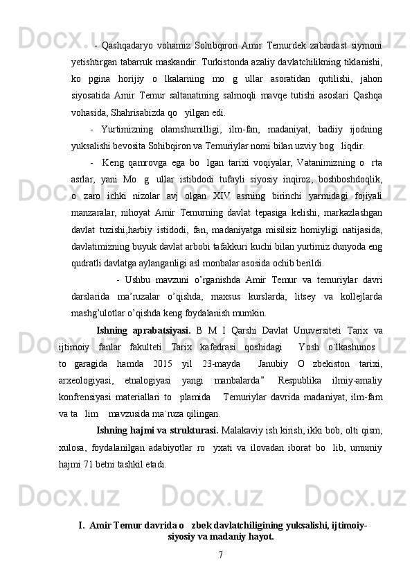   -   Qashqadaryo   vohamiz   Sohibqiron   Amir   Temurdek   zabardast   siymoni
yetishtirgan tabarruk maskandir. Turkistonda azaliy davlatchilikning tiklanishi,
ko pgina   horijiy   o lkalarning   mo g ullar   asoratidan   qutilishi,   jahon   
siyosatida   Amir   Temur   saltanatining   salmoqli   mavqe   tutishi   asoslari   Qashqa
vohasida, Shahrisabizda qo yilgan edi.	

-   Yurtimizning   olamshumilligi,   ilm-fan,   madaniyat,   badiiy   ijodning
yuksalishi bevosita Sohibqiron va Temuriylar nomi bilan uzviy bog liqdir.  	

-     Keng   qamrovga   ega   bo lgan   tarixi   voqiyalar,   Vatanimizning   o rta	
 
asrlar,   yani   Mo g ullar   istibdodi   tufayli   siyosiy   inqiroz,   boshboshdoqlik,	
 
o zaro   ichki   nizolar   avj   olgan   XIV   asrning   birinchi   yarmidagi   fojiyali	

manzaralar,   nihoyat   Amir   Temurning   davlat   tepasiga   kelishi,   markazlashgan
davlat   tuzishi,harbiy   istidodi,   fan,   madaniyatga   misilsiz   homiyligi   natijasida,
davlatimizning buyuk davlat arbobi tafakkuri kuchi bilan yurtimiz dunyoda eng
qudratli davlatga aylanganligi asl monbalar asosida ochib berildi. 
          -   Ushbu   mаvzuni   o’rgаnishdа   Аmir   Tеmur   va   temuriylar   davr i
dаrslаridа   mа’ruzаlаr   o’qishdа,   mахsus   kurslаrdа,   litsеy   vа   kоllеjlаrdа
mаshg’ulоtlаr o’qishdа kеng fоydаlаnish mumkin.    
Ishning   aprabatsiyasi.   B   M   I   Qarshi   Davlat   Unuversiteti   Tarix   va
ijtimoiy   fanlar   fakulteti   Tarix   kafedrasi   qoshidagi   Yosh   o`lkashunos	
 
to garagida   hamda   2015   yil   23-mayda   Janubiy   O zbekiston   tarixi,	
  
arxeologiyasi,   etnalogiyasi   yangi   manbalarda   Respublika   ilmiy-amaliy	

konfrensiyasi   materiallari   to plamida   Temuriylar   davrida   madaniyat,   ilm-fam	
 
va ta lim  mavzusida ma`ruza qilingan. 	
 
Ishning hajmi va strukturasi.  Malakaviy ish kirish, ikki bob, olti qism,
xulosa,   foydalanilgan   adabiyotlar   ro yxati   va   ilovadan   iborat   bo lib,   umumiy	
 
hajmi 71 betni tashkil etadi.
   
        I.  Amir Temur davrida o zbek davlatchiligining yuksalishi, ijtimoiy-      	

                                             siyosiy va madaniy hayot.      
7 