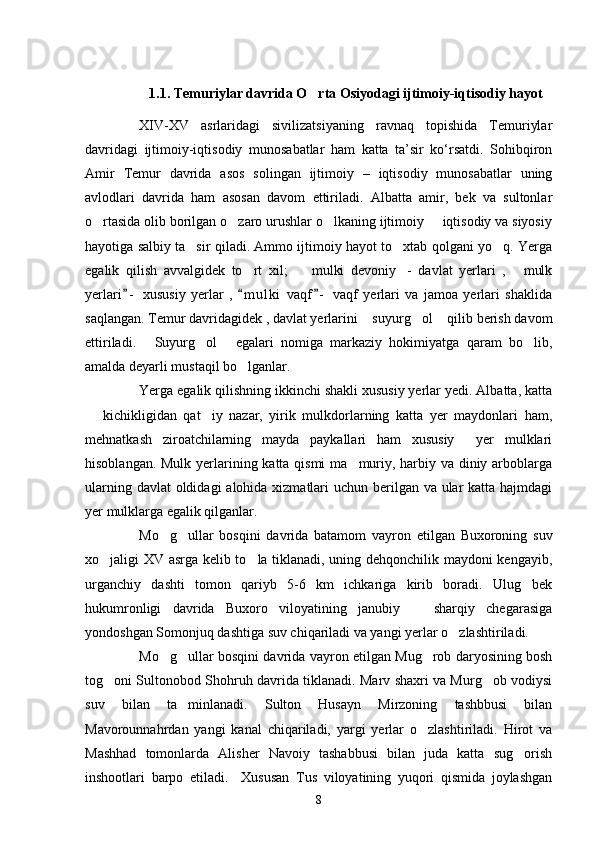                                 
             
1.1. Temuriylar davrida O rta Osiyodagi ijtimoiy-iqtisodiy hayot
XΙV-XV   asrlaridagi   sivilizatsiyaning   ravnaq   topishida   Temuriylar
davridagi   ijtimoiy-iqtisodiy   munosabatlar   ham   katta   ta’sir   ko‘rsatdi.   Sohibqiron
Amir   Temur   davrida   asos   solingan   ijtimoiy   –   iqtisodiy   munosabatlar   uning
avlodlari   davrida   ham   asosan   davom   ettiriladi.   Albatta   amir,   bek   va   sultonlar
o rtasida olib borilgan o zaro urushlar o lkaning ijtimoiy   iqtisodiy va siyosiy	
   
hayotiga salbiy ta sir qiladi. Ammo ijtimoiy hayot to xtab qolgani yo q. Yerga	
  
egalik   qilish   avvalgidek   to rt   xil;     mulki   devoniy -   davlat   yerlari   ,   mulk	
   
yerlari -   xususiy   yerlar   ,   m u l ki   vaqf -   vaqf   yerlari   va   jamoa   yerlari   shaklida	
  
saqlangan. Temur davridagidek , davlat yerlarini  suyurg ol  qilib berish davom	
  
ettiriladi.   Suyurg ol   egalari   nomiga   markaziy   hokimiyatga   qaram   bo lib,	
   
amalda deyarli mustaqil bo lganlar.   	

Yerga egalik qilishning ikkinchi shakli xususiy yerlar yedi. Albatta, katta
  kichikligidan   qat iy   nazar,   yirik   mulkdorlarning   katta   yer   maydonlari   ham,	
 
mehnatkash   ziroatchilarning   mayda   paykallari   ham   xususiy     yer   mulklari
hisoblangan. Mulk yerlarining katta qismi  ma muriy, harbiy va diniy arboblarga	

ularning davlat  oldidagi  alohida xizmatlari  uchun berilgan va ular  katta hajmdagi
yer mulklarga egalik qilganlar. 
Mo g ullar   bosqini   davrida   batamom   vayron   etilgan   Buxoroning   suv	
 
xo jaligi XV asrga kelib to la tiklanadi, uning dehqonchilik maydoni kengayib,	
 
urganchiy   dashti   tomon   qariyb   5-6   km   ichkariga   kirib   boradi.   Ulug bek	

hukumronligi   davrida   Buxoro   viloyatining   janubiy     sharqiy   chegarasiga	

yondoshgan Somonjuq dashtiga suv chiqariladi va yangi yerlar o zlashtiriladi. 	

Mo g ullar bosqini davrida vayron etilgan Mug rob daryosining bosh	
  
tog oni Sultonobod Shohruh davrida tiklanadi. Marv shaxri va Murg ob vodiysi	
 
suv   bilan   ta minlanadi.   Sulton   Husayn   Mirzoning   tashbbusi   bilan	

Mavorounnahr dan   yangi   kanal   chiqariladi,   yargi   yerlar   o zlashtiriladi.   Hirot   va	

Mashhad   tomonlarda   Alisher   Navoiy   tashabbusi   bilan   juda   katta   sug orish	

inshootlari   barpo   etiladi.     Xususan   Tus   viloyatining   yuqori   qismida   joylashgan
8 