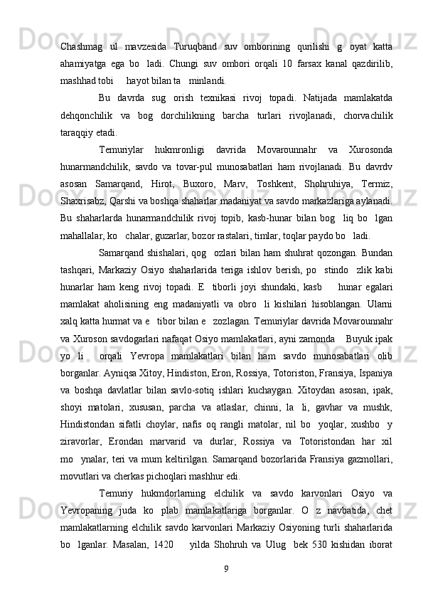 Chashmag ul   mavzesida   Turuqband   suv   omborining   qurilishi   g oyat   katta 
ahamiyatga   ega   bo ladi.   Chungi   suv   ombori   orqali   10   farsax   kanal   qazdirilib,	

mashhad tobi   hayot bilan ta minlandi. 	
 
Bu   davrda   sug orish   texnikasi   rivoj   topadi.   Natijada   mamlakatda	

dehqonchilik   va   bog dorchilikning   barcha   turlari   rivojlanadi,   chorvachilik	

taraqqiy etadi.
Temuriylar   hukmronligi   davrida   Movarounnahr   va   Xurosonda
hunarmandchilik,   savdo   va   tovar-pul   munosabatlari   ham   rivojlanadi.   Bu   davrdv
asosan   Samarqand,   Hirot,   Buxoro,   Marv,   Toshkent,   Shohruhiya,   Termiz,
Shaxrisabz, Qarshi va boshqa shaharlar madaniyat va savdo markazlariga aylanadi.
Bu   shaharlarda   hunarmandchilik   rivoj   topib,   kasb-hunar   bilan   bog liq   bo lgan	
 
mahallalar, ko chalar, guzarlar, bozor rastalari, timlar, toqlar paydo bo ladi.	
 
Samarqand  shishalari,  qog ozlari   bilan  ham   shuhrat  qozongan.  Bundan	

tashqari,   Markaziy   Osiyo   shaharlarida   teriga   ishlov   berish,   po stindo zlik   kabi	
 
hunarlar   ham   keng   rivoj   topadi.   E tiborli   joyi   shundaki,   kasb     hunar   egalari	
 
mamlakat   aholisining   eng   madaniyatli   va   obro li   kishilari   hisoblangan.   Ularni	

xalq katta hurmat va e tibor bilan e zozlagan. Temuriylar davrida Movarounnahr	
 
va Xuroson savdogarlari nafaqat Osiyo mamlakatlari, ayni zamonda  Buyuk ipak	

yo li   orqali   Yevropa   mamlakatlari   bilan   ham   savdo   munosabatlari   olib	
 
borganlar. Ayniqsa Xitoy, Hindiston, Eron, Rossiya, Totoriston, Fransiya, Ispaniya
va   boshqa   davlatlar   bilan   savlo-sotiq   ishlari   kuchaygan.   Xitoydan   asosan,   ipak,
shoyi   matolari,   xususan,   parcha   va   atlaslar,   chinni,   la li,   gavhar   va   mushk,	

Hindistondan   sifatli   choylar,   nafis   oq   rangli   matolar,   nil   bo yoqlar,   xushbo y	
 
ziravorlar,   Erondan   marvarid   va   durlar,   Rossiya   va   Totoristondan   har   xil
mo ynalar,  teri  va  mum  keltirilgan.   Samarqand  bozorlarida  Fransiya  gazmollari,	

movutlari va cherkas pichoqlari mashhur edi.
Temuriy   hukmdorlarning   elchilik   va   savdo   karvonlari   Osiyo   va
Yevropaning   juda   ko plab   mamlakatlariga   borganlar.   O z   navbatida,   chet	
 
mamlakatlarning   elchilik   savdo   karvonlari   Markaziy   Osiyoning   turli   shaharlarida
bo lganlar.   Masalan,   1420     yilda   Shohruh   va   Ulug bek   530   kishidan   iborat	
  
9 