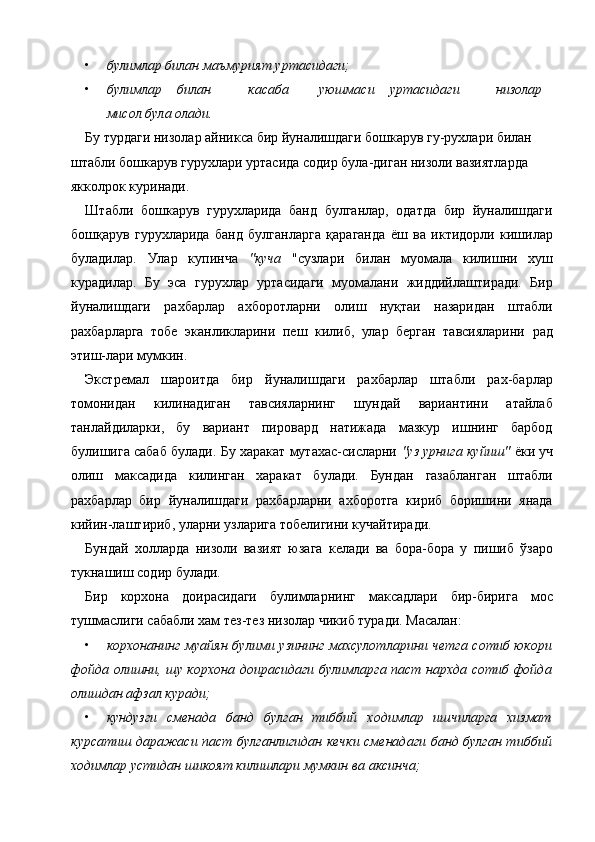 • булимлар билан маъмурият уртасидаги;  
• булимлар  билан  касаба  уюшмаси  уртасидаги  низолар 
мисол була олади.   
Бу турдаги низолар айникса бир йуналишдаги бошкарув гу-рухлари билан 
штабли бошкарув гурухлари уртасида содир була-диган низоли вазиятларда 
якколрок куринади. 
Штабли   бошкарув   гурухларида   банд   булганлар,   одатда   бир   йуналишдаги
бошқарув   гурухларида   банд   булганларга   қараганда   ёш   ва   иктидорли   кишилар
буладилар.   Улар   купинча   "куча   "сузлари   билан   муомала   килишни   хуш
курадилар.   Бу   эса   гурухлар   уртасидаги   муомалани   жиддийлаштиради.   Бир
йуналишдаги   рахбарлар   ахборотларни   олиш   нуқтаи   назаридан   штабли
рахбарларга   тобе   эканликларини   пеш   килиб,   улар   берган   тавсияларини   рад
этиш-лари мумкин. 
Экстремал   шароитда   бир   йуналишдаги   рахбарлар   штабли   рах-барлар
томонидан   килинадиган   тавсияларнинг   шундай   вариантини   атайлаб
танлайдиларки,   бу   вариант   пировард   натижада   мазкур   ишнинг   барбод
булишига сабаб булади. Бу харакат мутахас-сисларни   "уз урнига куйиш"   ёки уч
олиш   максадида   килинган   харакат   булади.   Бундан   газабланган   штабли
рахбарлар   бир   йуналишдаги   рахбарларни   ахборотга   кириб   боришини   янада
кийин-лаштириб, уларни узларига тобелигини кучайтиради. 
Бундай   холларда   низоли   вазият   юзага   келади   ва   бора-бора   у   пишиб   ўзаро
тукнашиш содир булади. 
Бир   корхона   доирасидаги   булимларнинг   максадлари   бир-бирига   мос
тушмаслиги сабабли хам тез-тез низолар чикиб туради. Масалан: 
• корхонанинг  муайян булими узининг махсулотларини четга сотиб юкори
фойда олишни, шу корхона доирасидаги булимларга паст нархда сотиб фойда
олишдан афзал куради;  
• кундузги   сменада   банд   булган   тиббий   ходимлар   ишчиларга   хизмат
курсатиш даражаси паст булганлигидан кечки сменадаги банд булган тиббий
ходимлар устидан шикоят килишлари мумкин ва аксинча;  
    