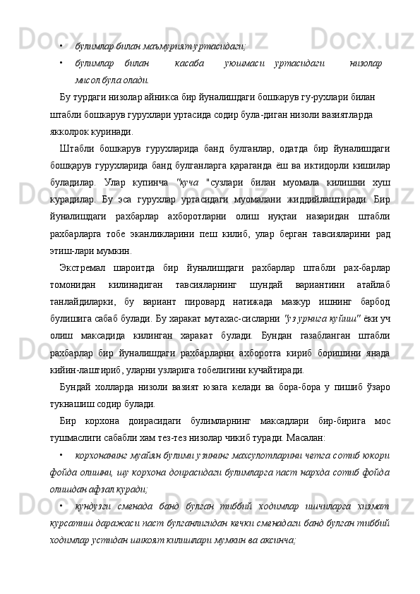 • булимлар билан маъмурият уртасидаги;  
• булимлар  билан  касаба  уюшмаси  уртасидаги  низолар 
мисол була олади.   
Бу турдаги низолар айникса бир йуналишдаги бошкарув гу-рухлари билан 
штабли бошкарув гурухлари уртасида содир була-диган низоли вазиятларда 
якколрок куринади. 
Штабли   бошкарув   гурухларида   банд   булганлар,   одатда   бир   йуналишдаги
бошқарув   гурухларида   банд   булганларга   қараганда   ёш   ва   иктидорли   кишилар
буладилар.   Улар   купинча   "куча   "сузлари   билан   муомала   килишни   хуш
курадилар.   Бу   эса   гурухлар   уртасидаги   муомалани   жиддийлаштиради.   Бир
йуналишдаги   рахбарлар   ахборотларни   олиш   нуқтаи   назаридан   штабли
рахбарларга   тобе   эканликларини   пеш   килиб,   улар   берган   тавсияларини   рад
этиш-лари мумкин. 
Экстремал   шароитда   бир   йуналишдаги   рахбарлар   штабли   рах-барлар
томонидан   килинадиган   тавсияларнинг   шундай   вариантини   атайлаб
танлайдиларки,   бу   вариант   пировард   натижада   мазкур   ишнинг   барбод
булишига сабаб булади. Бу харакат мутахас-сисларни   "уз урнига куйиш"   ёки уч
олиш   максадида   килинган   харакат   булади.   Бундан   газабланган   штабли
рахбарлар   бир   йуналишдаги   рахбарларни   ахборотга   кириб   боришини   янада
кийин-лаштириб, уларни узларига тобелигини кучайтиради. 
Бундай   холларда   низоли   вазият   юзага   келади   ва   бора-бора   у   пишиб   ўзаро
тукнашиш содир булади. 
Бир   корхона   доирасидаги   булимларнинг   максадлари   бир-бирига   мос
тушмаслиги сабабли хам тез-тез низолар чикиб туради. Масалан: 
• корхонанинг  муайян булими узининг махсулотларини четга сотиб юкори
фойда олишни, шу корхона доирасидаги булимларга паст нархда сотиб фойда
олишдан афзал куради;  
• кундузги   сменада   банд   булган   тиббий   ходимлар   ишчиларга   хизмат
курсатиш даражаси паст булганлигидан кечки сменадаги банд булган тиббий
ходимлар устидан шикоят килишлари мумкин ва аксинча;