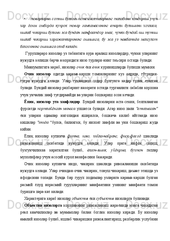 • товарларни сотиш  булими  истеъмолчиларнинг  талабини кондириш  учун
хар   доим   омборда   купрок   товар   ғамламасининг   етарли   булишини   хохласа,
ишлаб чикариш булими эса бундан манфаатдор эмас, чунки бундай иш тутиш
ишлаб   чикариш   харажатларининг   ошишига,   бу   эса   уз   навбатида   махсулот
бахосининг ошишига олиб келади.  
 Гурухлараро низолар уз табиатига кура аралаш низолардир, чунки уларнинг
вужудга келиши барча юкоридаги низо турлари-нинг таъсири остида булади. 
Мавхумлигига караб, низолар  очик  ёки  ёпик  куринишларда булиши мумкин. 
Очик   низолар   одатда   карама-карши   томонларнинг   куз   олдида,   тўгридан-
туғри   вужудга   келади.   Улар   тукнашиш   содир   булгунга   кадар   тулик   етилган
булади. Бундай низолар рахбарият назорати остида турганлиги сабабли корхона
учун унчалик хавф туғдирмайди ва уларни бошкариш осон кечади. 
Ёпик,   низолар   ута   хавфлидир .   Бундай   низоларни   аста-секин,   белгиланган
фурсатда   портлайдиган   минага   ухшатса   булади.   Агар   низо   хали   "етилмаган"
ёки   уларни   одамлар   нигохидан   яширилса,   бошкача   килиб   айтганда   низо
кишилар   "ичида   "булса,   билингки,   бу   нихоят   хавфли   ва   уни   бошкариш   жуда
кийин. 
Ёпиқ   низолар   купинча   фитна,   иғво,   хийла-найранг,   фиск-фасод   шаклида
ривожланиш   окибатида   вужудга   келади.   Улар   орага   нифок   солиш,
бузгунчиликка   каратилган   булиб,   ёлғон-яшик,   уйдирма,   бухтон   гаплар
мухолифлар учун асосий курол вазифасини бажаради. 
Очик   низолар   купинча   нидо,   чакирик   шаклида   ривожланиши   окибатида
вужудга келади. Улар очикдан-очик чакирик, товуш чикариш, даъват этишда уз
ифодасини   топади.   Бунда   бир   гурух   ходимлар   узларига   карама-карши   булган
расмий   ёхуд   норасмий   гурухларнинг   манфаатини   узининг   манфаати   томон
буришга хара-кат килади. 
Характерига караб низолар  объектив  ёки  субъектив  низоларга булинади. 
Объектив низоларга   корхонанинг ривожланиш жараёнида юзага чикадиган
реал   камчиликлар   ва   муаммолар   билан   боглик   низолар   киради.   Бу   низолар
амалий низолар булиб, ишлаб чикаришни ривожлантириш, рахбарлик услубини
    