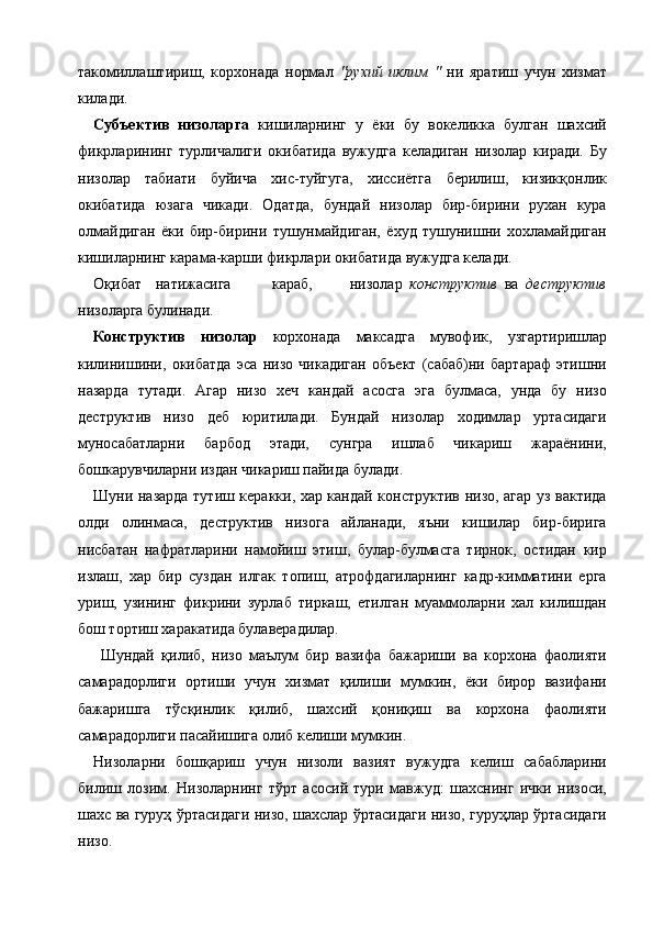 такомиллаштириш,   корхонада   нормал   "рухий   иклим   "   ни   яратиш   учун   хизмат
килади. 
Субъектив   низоларга   кишиларнинг   у   ёки   бу   вокеликка   булган   шахсий
фикрларининг   турличалиги   окибатида   вужудга   келадиган   низолар   киради.   Бу
низолар   табиати   буйича   хис-туйгуга,   хиссиётга   берилиш,   кизикқонлик
окибатида   юзага   чикади.   Одатда,   бундай   низолар   бир-бирини   рухан   кура
олмайдиган   ёки   бир-бирини   тушунмайдиган,   ёхуд   тушунишни   хохламайдиган
кишиларнинг карама-карши фикрлари окибатида вужудга келади. 
Оқибат  натижасига  караб,  низолар   конструктив   ва   деструктив
низоларга булинади. 
Конструктив   низолар   корхонада   максадга   мувофик,   узгартиришлар
килинишини,   окибатда   эса   низо   чикадиган   объект   (сабаб)ни   бартараф   этишни
назарда   тутади.   Агар   низо   хеч   кандай   асосга   эга   булмаса,   унда   бу   низо
деструктив   низо   деб   юритилади.   Бундай   низолар   ходимлар   уртасидаги
муносабатларни   барбод   этади,   сунгра   ишлаб   чикариш   жараёнини,
бошкарувчиларни издан чикариш пайида булади. 
Шуни назарда тутиш керакки, хар кандай конструктив низо, агар уз вактида
олди   олинмаса,   деструктив   низога   айланади,   яъни   кишилар   бир-бирига
нисбатан   нафратларини   намойиш   этиш,   булар-булмасга   тирнок,   остидан   кир
излаш,   хар   бир   суздан   илгак   топиш,   атрофдагиларнинг   кадр-кимматини   ерга
уриш,   узининг   фикрини   зурлаб   тиркаш,   етилган   муаммоларни   хал   килишдан
бош тортиш харакатида булаверадилар. 
  Шундай   қилиб,   низо   маълум   бир   вазифа   бажариши   ва   корхона   фаолияти
самарадорлиги   ортиши   учун   хизмат   қилиши   мумкин,   ёки   бирор   вазифани
бажаришга   тўсқинлик   қилиб,   шахсий   қониқиш   ва   корхона   фаолияти
самарадорлиги пасайишига олиб келиши мумкин. 
Низоларни   бошқариш   учун   низоли   вазият   вужудга   келиш   сабабларини
билиш   лозим.   Низоларнинг   тўрт   асосий   тури   мавжуд:   шахснинг   ички   низоси,
шахс ва гуруҳ ўртасидаги низо, шахслар ўртасидаги низо, гуруҳлар ўртасидаги
низо. 
    