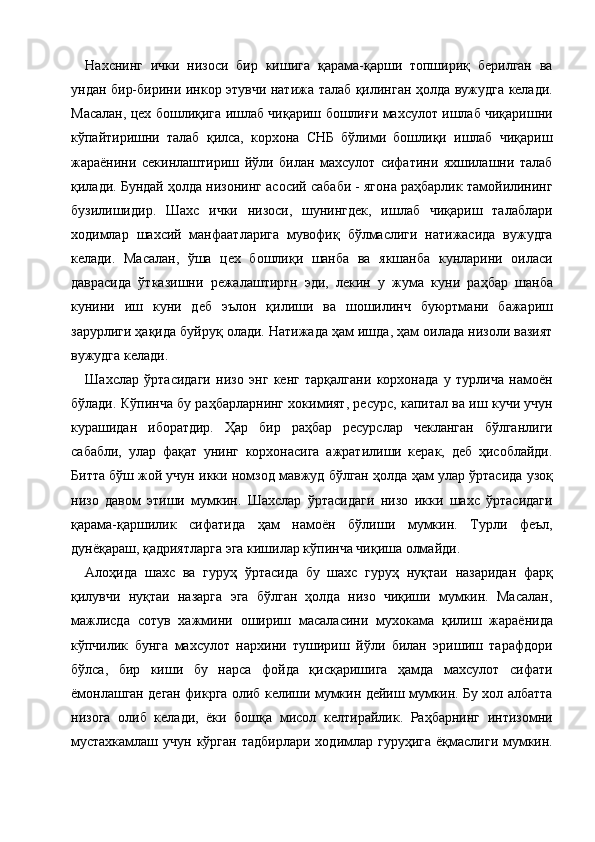 Нахснинг   ички   низоси   бир   кишига   қарама-қарши   топшириқ   берилган   ва
ундан бир-бирини инкор этувчи натижа талаб қилинган ҳолда вужудга келади.
Масалан, цех бошлиқига ишлаб чиқариш бошлиғи махсулот ишлаб чиқаришни
кўпайтиришни   талаб   қилса,   корхона   СНБ   бўлими   бошлиқи   ишлаб   чиқариш
жараёнини   секинлаштириш   йўли   билан   махсулот   сифатини   яхшилашни   талаб
қилади. Бундай ҳолда низонинг асосий сабаби - ягона раҳбарлик тамойилининг
бузилишидир.   Шахс   ички   низоси,   шунингдек,   ишлаб   чиқариш   талаблари
ходимлар   шахсий   манфаатларига   мувофиқ   бўлмаслиги   натижасида   вужудга
келади.   Масалан,   ўша   цех   бошлиқи   шанба   ва   якшанба   кунларини   оиласи
даврасида   ўтказишни   режалаштиргн   эди,   лекин   у   жума   куни   раҳбар   шанба
кунини   иш   куни   деб   эълон   қилиши   ва   шошилинч   буюртмани   бажариш
зарурлиги ҳақида буйруқ олади. Натижада ҳам ишда, ҳам оилада низоли вазият
вужудга келади. 
Шахслар   ўртасидаги   низо   энг   кенг   тарқалгани   корхонада   у   турлича   намоён
бўлади. Кўпинча бу раҳбарларнинг хокимият, ресурс, капитал ва иш кучи учун
курашидан   иборатдир.   Ҳар   бир   раҳбар   ресурслар   чекланган   бўлганлиги
сабабли,   улар   фақат   унинг   корхонасига   ажратилиши   керак,   деб   ҳисоблайди.
Битта бўш жой учун икки номзод мавжуд бўлган ҳолда ҳам улар ўртасида узоқ
низо   давом   этиши   мумкин.   Шахслар   ўртасидаги   низо   икки   шахс   ўртасидаги
қарама-қаршилик   сифатида   ҳам   намоён   бўлиши   мумкин.   Турли   феъл,
дунёқараш, қадриятларга эга кишилар кўпинча чиқиша олмайди. 
Алоҳида   шахс   ва   гуруҳ   ўртасида   бу   шахс   гуруҳ   нуқтаи   назаридан   фарқ
қилувчи   нуқтаи   назарга   эга   бўлган   ҳолда   низо   чиқиши   мумкин.   Масалан,
мажлисда   сотув   хажмини   ошириш   масаласини   мухокама   қилиш   жараёнида
кўпчилик   бунга   махсулот   нархини   тушириш   йўли   билан   эришиш   тарафдори
бўлса,   бир   киши   бу   нарса   фойда   қисқаришига   ҳамда   махсулот   сифати
ёмонлашган деган фикрга олиб келиши мумкин дейиш мумкин. Бу хол албатта
низога   олиб   келади,   ёки   бошқа   мисол   келтирайлик.   Раҳбарнинг   интизомни
мустахкамлаш  учун  кўрган  тадбирлари  ходимлар гуруҳига   ёқмаслиги  мумкин.