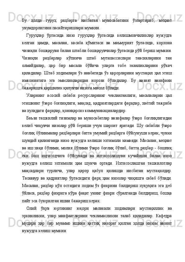 Бу   ҳолда   гуруҳ   раҳбарга   нисбатан   муносабатини   ўзгартириб,   меҳнат
унумдорлигини пасайтиришлари мумкин. 
Гуруҳлар   ўртасида   низо   гуруҳлар   ўртасида   келишмовчиликлар   вужудга
келган   ҳамда,   масалан,   касаба   қўмитаси   ва   маъмурият   ўртасида,   корхона
чизиқли бошқаруви билан штабли бошқарувчилар ўртасида рўй бериш мумкин.
Чизиқли   раҳбарлар   кўпинча   штаб   мутахассислари   тавсияларини   тан
олмайдилар,   ҳар   бир   масала   бўйича   уларга   тобе   эканликларини   рўкач
қиладилар.   Штаб   ходимлари   ўз   навбатида   ўз   қарорларини   мустақил   ҳал   этиш
имкониятига   эга   эмасликларидан   норози   бўладилар.   Бу   вазият   вазифани
бажаришга қаршилик қилувчи низога мисол бўлади. 
Уларнинг   асосий   сабаби   ресурсларнинг   чекланганлиги,   масалаларни   ҳал
этишнинг   ўзаро   боғлиқлиги,   мақсад,   қадриятлардаги   фарқлар,   хаётий   тажриба
ва хулқдаги фарқлар, қониқарсиз коммуникациялардир. 
Баъзи   ташкилий   тизимлар   ва   муносабатлар   вазифалар   ўзаро   боғлиқлигидан
келиб   чиқувчи   низолар   рўй   бериши   учун   шароит   яратади.   Шу   сабабли   ўзаро
боғлиқ бўлинмалар раҳбарлари битта умумий раҳбарга бўйсунуши керак, чунки
шундай қилинганда низо вужудга келиши эхтимоли камаяди. Масалан, меҳнат
ва иш хақи бўлими, молия бўлими ўзаро боғлиқ бўлиб, битта раҳбар - бошлиқ
ёки   бош   иқтисодчига   бўйсунади   ва   ихтисослашуви   кучайиши   билан   низо
вужудга   келиш   эхтимоли   ҳам   шунча   ортади.   Ихтисослашган   ташкилотлар
мақсадлари   турлича,   улар   қарор   қабул   қилишда   нисбатан   мустақилдир.
Тасаввур   ва   қадриятлар   ўртасидаги   фарқ   ҳам   низолар   чиқишга   сабаб   бўлади.
Масалан,   раҳбар   қўл   остидаги   ходим   ўз   фикрини   билдириш   хуқуқига   эга   деб
ўйласа,  раҳбар  фикрига  кўра  фақат  унинг  фикри сўралганда  билдириш, бошқа
пайт эса буюрилган ишни бажариш керак. 
Олий   ўқув   юртининг   юқори   малакали   ходимлари   мустақиллик   ва
эркинликни,   улар   манфаатларини   чекламасликни   талаб   қиладилар.   Кафедра
мудири   ҳар   бир   муаммо   ишини   қаттиқ   назорат   қилган   ҳолда   низом   вазият
вужудга келиш мумкин. 
    