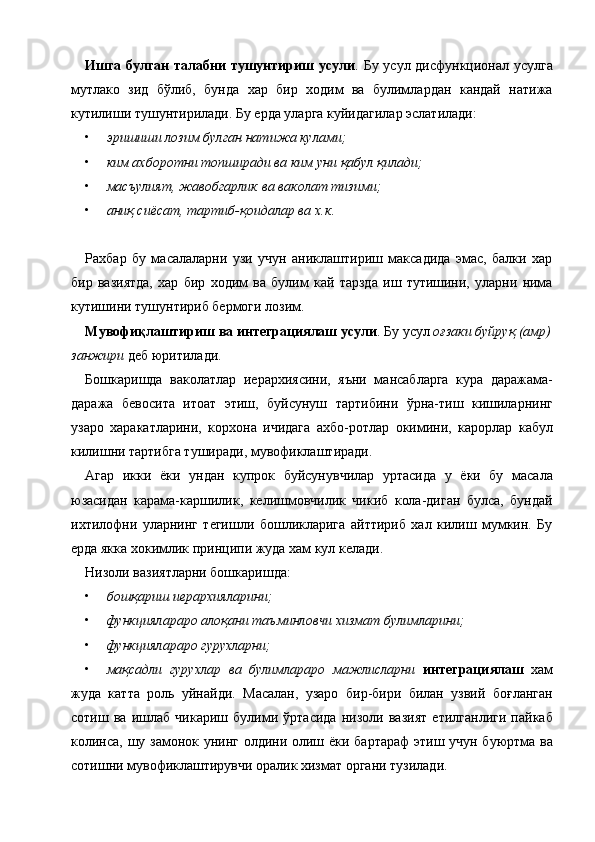 Ишга булган  талабни тушунтириш усули . Бу усул дисфункционал усулга
мутлако   зид   бўлиб,   бунда   хар   бир   ходим   ва   булимлардан   кандай   натижа
кутилиши тушунтирилади. Бу ерда уларга куйидагилар эслатилади: 
• эришиши лозим булган натижа кулами;  
• ким ахборотни топширади ва ким уни қабул қилади;  
• масъулият, жавобгарлик ва ваколат тизими;  
• аниқ сиёсат, тартиб-қоидалар ва х.к . 
 
Рахбар   бу   масалаларни   узи   учун   аниклаштириш   максадида   эмас,   балки   хар
бир   вазиятда,   хар   бир   ходим   ва   булим   кай   тарзда   иш   тутишини,   уларни   нима
кутишини тушунтириб бермоги лозим. 
Мувофиқлаштириш ва интеграциялаш усули . Бу усул  оғзаки буйруқ (амр) 
занжири  деб юритилади. 
Бошкаришда   ваколатлар   иерархиясини,   яъни   мансабларга   кура   даражама-
даража   бевосита   итоат   этиш,   буйсунуш   тартибини   ўрна-тиш   кишиларнинг
узаро   харакатларини,   корхона   ичидага   ахбо-ротлар   окимини,   карорлар   кабул
килишни тартибга туширади, мувофиклаштиради. 
Агар   икки   ёки   ундан   купрок   буйсунувчилар   уртасида   у   ёки   бу   масала
юзасидан   карама-каршилик,   келишмовчилик   чикиб   кола-диган   булса,   бундай
ихтилофни   уларнинг   тегишли   бошликларига   айттириб   хал   килиш   мумкин.   Бу
ерда якка хокимлик принципи жуда хам кул келади. 
Низоли вазиятларни бошкаришда: 
• бошқариш иерархияларини;  
• функциялараро алоқани таъминловчи хизмат булимларини;  
• функциялараро гурухларни;  
• мақсадли   гурухлар   ва   булимлараро   мажлисларни   интеграциялаш   хам
жуда   катта   роль   уйнайди.   Масалан,   узаро   бир-бири   билан   узвий   боғланган
сотиш   ва   ишлаб   чикариш   булими   ўртасида   низоли   вазият   етилганлиги   пайкаб
колинса, шу замонок унинг олдини олиш ёки бартараф  этиш учун буюртма ва
сотишни мувофиклаштирувчи оралик хизмат органи тузилади. 
    