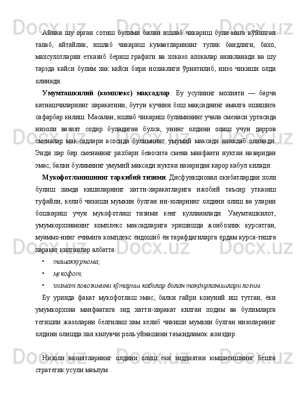 Айнан   шу   орган   сотиш   булими   билан   ишлаб   чикариш   були-мига   кўйилган
талаб,   айтайлик,   ишлаб   чикариш   кувватларининг   тулик   бандлиги,   бахо,
махсулотларни   етказиб   бериш   графиги   ва   хоказо   алокалар   аникланади   ва   шу
тарзда   кайси   булим   хак   кайси   бири   нохаклиги   ўрнатилиб,   низо   чикиши   олди
олинади. 
Умумташкилий   (комплекс)   мақсадлар .   Бу   усулнинг   мохияти   —   барча
катнашчиларнинг   харакатини,   бутун   кучини   бош   мақсаднинг   амалга   ошишига
сафарбар килиш. Масалан, ишлаб чикариш булимининг учала сменаси уртасида
низоли   вазият   содир   буладиган   булса,   унинг   олдини   олиш   учун   дарров
сменалар   мак-садлари   асосида   булимнинг   умумий   максади   аниклаб   олинади.
Энди   хар   бир   сменанинг   рахбари   бевосита   смена   манфаати   нуктаи   назаридан
эмас, балки булимнинг умумий максади нуктаи назаридан карор кабул килади. 
Мукофотланишнинг таркибий тизими . Дисфункционал окибатлардан холи
булиш   хамда   кишиларнинг   хатти-харакатларига   ижобий   таъсир   утказиш
туфайли,   келиб   чикиши   мумкин   булган   ни-золарнинг   олдини   олиш   ва   уларни
бошкариш   учун   мукофотлаш   тизими   кенг   кулланилади.   Умумташкилот,
умумкорхонанинг   комплекс   максадларига   эришишда   жонбозлик   курсатган,
муаммо-нинг ечимига комплекс ёндошиб ён тарафдагиларга ёрдам курса-тишга
харакат килганлар албатта: 
• ташаккурнома;  
• мукофот;  
• хизмат ловозимини кўтариш кабилар билан тақдирланишлари лозим.  
Бу   уринда   факат   мукофотлаш   эмас,   балки   гайри   конуний   иш   тутган,   ёки
умумкорхона   манфаатига   зид   хатти-харакат   килган   ходим   ва   булимларга
тегишли   жазоларни   белгилаш   хам   келиб   чикиши   мумкин   булган   низоларнинг
олдини олишда хал килувчи роль уйнашини таъкидламок жоиздир. 
 
Низоли   вазиятларнинг   олдини   олиш   ёки   зиддиятни   юмшатишнинг   бешта
стратегик усули маълум
