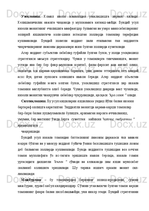 Узоқланиш.   Комил   инсон   жанжалдан   узоклашишга   харакат   килади.
Келишмовчилик   авжига   чиқканда   у   мухокамага   катнаш-майди.   Бундай   усул
низоли вазиятнинг ечилишига манфаатдор булмаган ва узаро маносабатларнинг
зохирий   яхшилигича   коли-шини   исташган   холларда   томонлар   тарафидан
кулланилади.   Бундай   холатли   зиддият   хали   етилмаган   ёки   зиддиятга
чиқувчиларнинг лавозим даражалари якин булган холларда кузатилади. 
Агар зиддият субъектив сабаблар туфайли булган булса, у холда узоқлашиш
стратегияси   маъкул   стратегиядир.   Чунки   у   томонларга   тинчланишга,   вазият
устида   яна   бир   бор   фикр-мулохаза   юритиб,   фахм-фаросат   ила   англаб   олиш,
окибатда   эса   карама-қаршиликка   боришга,   уни   давом   эттиришга   хеч   кандай
асос   йуқ   деган   хулосага   келишига   имкон   беради.   Агар   зиддият   объектив
сабаблар   туфайли   юзага   келган   булса,   узоклашиш   стратегияси   хар   иккала
томонни   маглубиятга   олиб   боради.   Чунки   узоклашиш   даврида   вакт   чузилади,
низоли вазиятни чакирувчи сабаблар чуқурлашади, қисқаси  "яра газак "  олади. 
Силлиқлашиш.  Бу усул кишиларни яхшиликка ундаш йўли билан низони 
бартараф килишга каратилган. Зиддиятли вазиятда карама-карши томонлар 
бир-бири билан хушмуомалали булишга, арзимаган нарсага аччикланиш, 
умуман, бир вактнинг ўзида бирга  сузаётган  кайикни  "қалтис  тебратиш  " 
ярамаслигига 
чақиришади. 
Бундай   усул   иккала   томондан   биттасининг   лавозим   даражаси   ёки   мавкеи
юқори бўлган ва у мазкур зиддият буйича ўзини бахслашишга тушишни лозим
деб   билмаган   холларда   кулланилади.   Бунда   зиддиятга   тушишдан   воз   кечган
томон   мухолифига   ўз   ис-тагига   эришишга   имкон   берсада,   иккала   томон
уртасидаги   дахшатли   "ёнғин   "   сўнади   ва   келажакда   хам   яхши   муносабат
сакланиб   колишига   эришилади.   Шу   тарика   ишонч   оркали   вазият   сил-
ликлашади. 
Мажбурлаш   –   бу   томонлардан   бирининг   хохиш-иродасини,   сузини
мажбуран, зурлаб кабул килдиришдир. Сўзини утказмокчи булган томон карши
томоннинг фикри билан хисоблашмайди, уни инкор этади. Бундай стратегияни