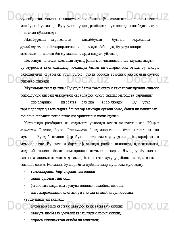 куллайдиган   томон   тажаввузкорлик   билан   ўз   хохишини   карши   томонга
мажбурлаб утказади. Бу усулни купроқ рахбарлар кул остида ишлайдиганларга
нисбатан кўллашади. 
Мажбурлаш  стратегияси  ташаббусни  буғади,  корхонада 
рухий иқлим нинг бекарорлигига олиб келади. Айниқса, бу усул юкори 
малакали, нисбатан ёш мутахассисларда нафрат уйготади. 
Келишув . Низоли холатдан муваффакиятли чикишнинг энг мухим шарти —
бу   муросага   кела   олишдир.   Келишув   билан   ни-золарни   хал   этиш,   бу   юқори
бахоланувчи   стратегик   усул   булиб,   бунда   иккала   томонни   каноатлантирувчи
ечимга келинади. 
Муаммони хал қилиш.  Бу усул барча томонларни каноатлантирувчи ечимни
топиш учун низони чакирувчи сабабларни чукур тахлил килиш ва барчанинг 
фикрларини  инобатга  олишга  асос-ланади.  Бу  усул 
тарафдорлари ўз максадига бошкалар максади оркали эмас, балки низонинг энг 
окилона ечимини топиш эвазига эришишни хохлайдилар. 
Корхонада   рахбарият   ва   ходимлар   уртасида   юзага   ке-лувчи   низо   "бумун
жамоага   "   эмас,   балки   "танланган   "   одамлар-гагина   ёмон   таъсир   этиши
мумкин.   Бундай   низони   бир   йула,   катта   хажмда   уддалаш,   бартараф   этиш
мумкин   эмас.   Бу   низони   бартараф   этишда   рахбар   окиллиги,   адолатлилиги,
маданий   савияси   билан   хамкорликка   интилиши   керак.   Яъни,   ушбу   низоли
вазиятда   хокимлик   мавкеида   эмас,   балки   тенг   хуқуқуқийлик   асосида   ечимни
топиши лозим. Масалан, бу жараёнда куйидагилар жуда хам мухимдир: 
• томонларнинг бир-бирини тан олиши; 
• гапни булмай тинглаш; 
• ўзга киши сифатида тушуна олишни намойиш килиш; 
• низо жараёнидаги холатни узга киши кандай кабул килиши 
(тушуниши)ни англаш; 
• мухокама килинаётган мавзуни аник тасаввур килиш; 
• мавзуга нисбатан умумий карашларни хосил килиш; 
• муроса килинаётган окибатни аниклаш;