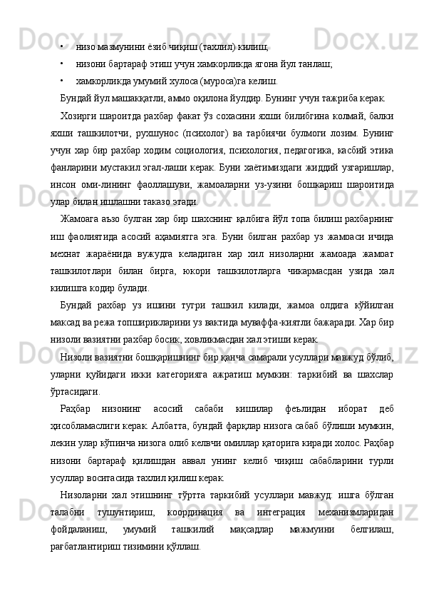 • низо мазмунини ёзиб чиқиш (тахлил) килиш; 
• низони бартараф этиш учун хамкорликда ягона йул танлаш; 
• хамкорликда умумий хулоса (муроса)га келиш. 
Бундай йул машакқатли, аммо оқилона йулдир. Бунинг учун тажриба керак. 
Хозирги шароитда рахбар факат ўз сохасини яхши билибгина колмай, балки
яхши   ташкилотчи,   рухшунос   (психолог)   ва   тарбиячи   булмоги   лозим.   Бунинг
учун   хар  бир   рахбар   ходим   социология,   психология,   педагогика,   касбий   этика
фанларини мустакил эгал-лаши керак. Буни хаётимиздаги жиддий узгаришлар,
инсон   оми-лининг   фаоллашуви,   жамоаларни   уз-узини   бошкариш   шароитида
улар билан ишлашни таказо этади. 
Жамоага аъзо булган хар бир шахснинг қалбига йўл топа билиш рахбарнинг
иш   фаолиятида   асосий   аҳамиятга   эга.   Буни   билган   рахбар   уз   жамоаси   ичида
мехнат   жараёнида   вужудга   келадиган   хар   хил   низоларни   жамоада   жамоат
ташкилотлари   билан   бирга,   юкори   ташкилотларга   чикармасдан   узида   хал
килишга кодир булади. 
Бундай   рахбар   уз   ишини   тугри   ташкил   килади,   жамоа   олдига   кўйилган
максад ва режа топширикларини уз вактида муваффа-киятли бажаради. Хар бир
низоли вазиятни рахбар босик, ховликмасдан хал этиши керак.  
Низоли вазиятни бошқаришнинг бир қанча самарали усуллари мавжуд бўлиб,
уларни   қуйидаги   икки   категорияга   ажратиш   мумкин:   таркибий   ва   шахслар
ўртасидаги. 
Раҳбар   низонинг   асосий   сабаби   кишилар   феълидан   иборат   деб
ҳисобламаслиги керак. Албатта, бундай фарқлар низога сабаб бўлиши мумкин,
лекин улар кўпинча низога олиб келвчи омиллар қаторига киради холос. Раҳбар
низони   бартараф   қилишдан   аввал   унинг   келиб   чиқиш   сабабларини   турли
усуллар воситасида тахлил қилиш керак. 
Низоларни   хал   этишнинг   тўртта   таркибий   усуллари   мавжуд:   ишга   бўлган
талабни   тушунтириш,   координация   ва   интеграция   механизмларидан
фойдаланиш,   умумий   ташкилий   мақсадлар   мажмуини   белгилаш,
рағбатлантириш тизимини қўллаш. 
    