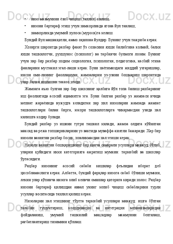 • низо мазмунини ёзиб чиқиш (тахлил) килиш; 
• низони бартараф этиш учун хамкорликда ягона йул танлаш; 
• хамкорликда умумий хулоса (муроса)га келиш. 
Бундай йул машакқатли, аммо оқилона йулдир. Бунинг учун тажриба керак. 
Хозирги шароитда рахбар факат ўз сохасини яхши билибгина колмай, балки
яхши   ташкилотчи,   рухшунос   (психолог)   ва   тарбиячи   булмоги   лозим.   Бунинг
учун   хар  бир   рахбар   ходим   социология,   психология,   педагогика,   касбий   этика
фанларини мустакил эгал-лаши керак. Буни хаётимиздаги жиддий узгаришлар,
инсон   оми-лининг   фаоллашуви,   жамоаларни   уз-узини   бошкариш   шароитида
улар билан ишлашни таказо этади. 
Жамоага аъзо булган хар бир шахснинг қалбига йўл топа билиш рахбарнинг
иш   фаолиятида   асосий   аҳамиятга   эга.   Буни   билган   рахбар   уз   жамоаси   ичида
мехнат   жараёнида   вужудга   келадиган   хар   хил   низоларни   жамоада   жамоат
ташкилотлари   билан   бирга,   юкори   ташкилотларга   чикармасдан   узида   хал
килишга кодир булади. 
Бундай   рахбар   уз   ишини   тугри   ташкил   килади,   жамоа   олдига   кўйилган
максад ва режа топширикларини уз вактида муваффа-киятли бажаради. Хар бир
низоли вазиятни рахбар босик, ховликмасдан хал этиши керак.  
Низоли вазиятни бошқаришнинг бир қанча самарали усуллари мавжуд бўлиб,
уларни   қуйидаги   икки   категорияга   ажратиш   мумкин:   таркибий   ва   шахслар
ўртасидаги. 
Раҳбар   низонинг   асосий   сабаби   кишилар   феълидан   иборат   деб
ҳисобламаслиги керак. Албатта, бундай фарқлар низога сабаб бўлиши мумкин,
лекин улар кўпинча низога олиб келвчи омиллар қаторига киради холос. Раҳбар
низони   бартараф   қилишдан   аввал   унинг   келиб   чиқиш   сабабларини   турли
усуллар воситасида тахлил қилиш керак. 
Низоларни   хал   этишнинг   тўртта   таркибий   усуллари   мавжуд:   ишга   бўлган
талабни   тушунтириш,   координация   ва   интеграция   механизмларидан
фойдаланиш,   умумий   ташкилий   мақсадлар   мажмуини   белгилаш,
рағбатлантириш тизимини қўллаш.