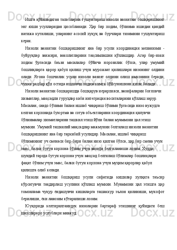 Ишга қўйиладиган талабларни тушунтириш низоли вазиятни бошқаришнинг
энг   яхши   усулларидан   ҳисобланади.   Ҳар   бир   ходим,   бўлинма   ишидан   қандай
натижа   кутилиши,   уларнинг   асосий   хуқуқ   ва   бурчлари   тизимини   тушунтириш
керак. 
Низоли   вазиятни   бошқаришнинг   яна   бир   усули   координация   механизми   -
буйруқлар   занжири,   ваколатларини   тақсимлашни   қўллашдир.   Агар   бир-икки
ходим   ўртасида   баъзи   масалалар   бўйича   норозилик   бўлса,   улар   умумий
бошлиқларга   қарор   қабул   қилиш   учун   мурожаат   қилишлари   низонинг   олдини
олади.   Ягона   бошчилик   усули   низоли   вазият   олдини   олиш   имконини   беради,
чунки раҳбар қўл остида ишловчи ходим кимга бўйсунишини яхши билади. 
Низоли вазиятни бошқаришда бошқарув иерархияси, вазифаларни боғловчи 
хизматлар, мақсадли гуруҳлар каби интеграция воситаларини қўллаш зарур. 
Масалан, савдо бўлими билан ишлаб чиқариш бўлими ўртасида низо вужудга 
келган корхонада буюртма ва сотув объектларини координация қилувчи 
бўлинмалар хизматларини ташкил этиш йўли билан муаммони ҳал этиш 
мумкин. Умумий ташкилий мақсадлар мажмуини белгилаш низоли вазиятни 
бошқаришнинг яна бир таркибий усулидир. Масалан, ишлаб чиқариш 
бўлимининг уч сменаси бир-бири билан низо қилган бўлса, ҳар бир смена учун 
эмас, балки бутун корхона бўлим учун вазифа белгиланиши лозим. Худди 
шундай тарзда бутун корхона учун мақсад белгилаш бўлимлар бошлиқлари 
фақат бўлим учун эмас, балки бутун корхона учун муҳим қарорлар қабул 
қилишга олиб келади. 
Низоли   вазиятни   бошқариш   усули   сифатида   кишилар   хулқига   таъсир
кўрсатувчи   тақдирлаш   усулини   қўллаш   мумкин.   Муаммони   ҳал   этишга   ҳар
томонлама   чуқур   ёндашувчи   кишиларга   ташаккур   эълон   қилиниши,   мукофот
берилиши, ёки лавозим кўтарилиши лозим. 
Юуқорида   келтирилганидек   низоларни   бартараф   этишнинг   қуйидаги   беш
шахслараро услублари мавжуд. 
    