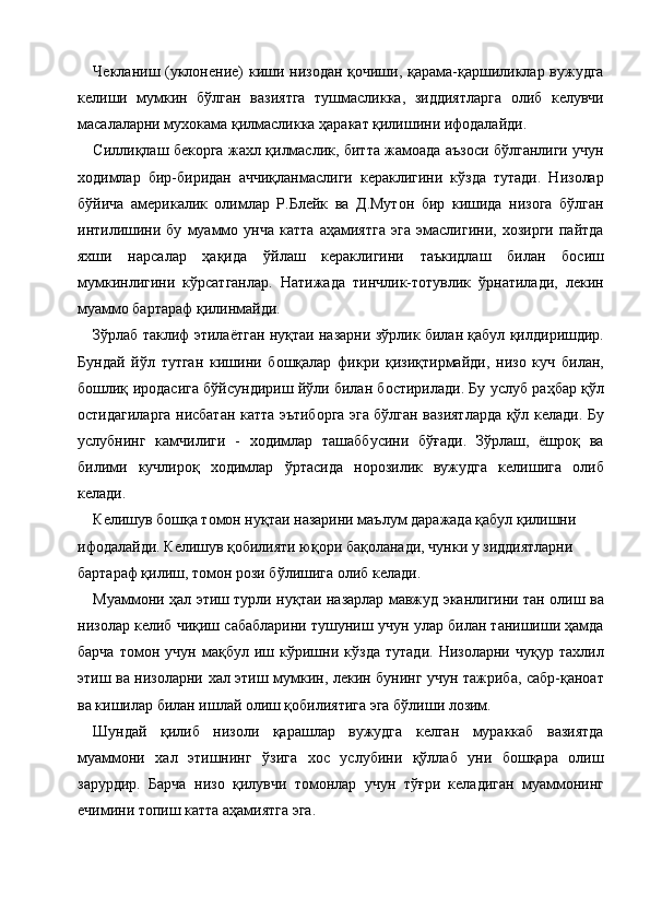 Чекланиш (уклонение) киши низодан қочиши, қарама-қаршиликлар вужудга
келиши   мумкин   бўлган   вазиятга   тушмасликка,   зиддиятларга   олиб   келувчи
масалаларни мухокама қилмасликка ҳаракат қилишини ифодалайди. 
Силлиқлаш бекорга жахл қилмаслик, битта жамоада аъзоси бўлганлиги учун
ходимлар   бир-биридан   аччиқланмаслиги   кераклигини   кўзда   тутади.   Низолар
бўйича   америкалик   олимлар   Р.Блейк   ва   Д.Мутон   бир   кишида   низога   бўлган
интилишини   бу   муаммо   унча   катта   аҳамиятга   эга   эмаслигини,   хозирги   пайтда
яхши   нарсалар   ҳақида   ўйлаш   кераклигини   таъкидлаш   билан   босиш
мумкинлигини   кўрсатганлар.   Натижада   тинчлик-тотувлик   ўрнатилади,   лекин
муаммо бартараф қилинмайди. 
Зўрлаб таклиф этилаётган нуқтаи назарни зўрлик билан қабул қилдиришдир.
Бундай   йўл   тутган   кишини   бошқалар   фикри   қизиқтирмайди,   низо   куч   билан,
бошлиқ иродасига бўйсундириш йўли билан бостирилади. Бу услуб раҳбар қўл
остидагиларга нисбатан катта эътиборга эга бўлган вазиятларда қўл келади. Бу
услубнинг   камчилиги   -   ходимлар   ташаббусини   бўғади.   Зўрлаш,   ёшроқ   ва
билими   кучлироқ   ходимлар   ўртасида   норозилик   вужудга   келишига   олиб
келади. 
Келишув бошқа томон нуқтаи назарини маълум даражада қабул қилишни 
ифодалайди. Келишув қобилияти юқори бақоланади, чунки у зиддиятларни 
бартараф қилиш, томон рози бўлишига олиб келади. 
Муаммони ҳал этиш турли нуқтаи назарлар мавжуд эканлигини тан олиш ва
низолар келиб чиқиш сабабларини тушуниш учун улар билан танишиши ҳамда
барча   томон   учун   мақбул   иш   кўришни   кўзда   тутади.   Низоларни   чуқур   тахлил
этиш ва низоларни хал этиш мумкин, лекин бунинг учун тажриба, сабр-қаноат
ва кишилар билан ишлай олиш қобилиятига эга бўлиши лозим. 
Шундай   қилиб   низоли   қарашлар   вужудга   келган   мураккаб   вазиятда
муаммони   хал   этишнинг   ўзига   хос   услубини   қўллаб   уни   бошқара   олиш
зарурдир.   Барча   низо   қилувчи   томонлар   учун   тўғри   келадиган   муаммонинг
ечимини топиш катта аҳамиятга эга. 
    