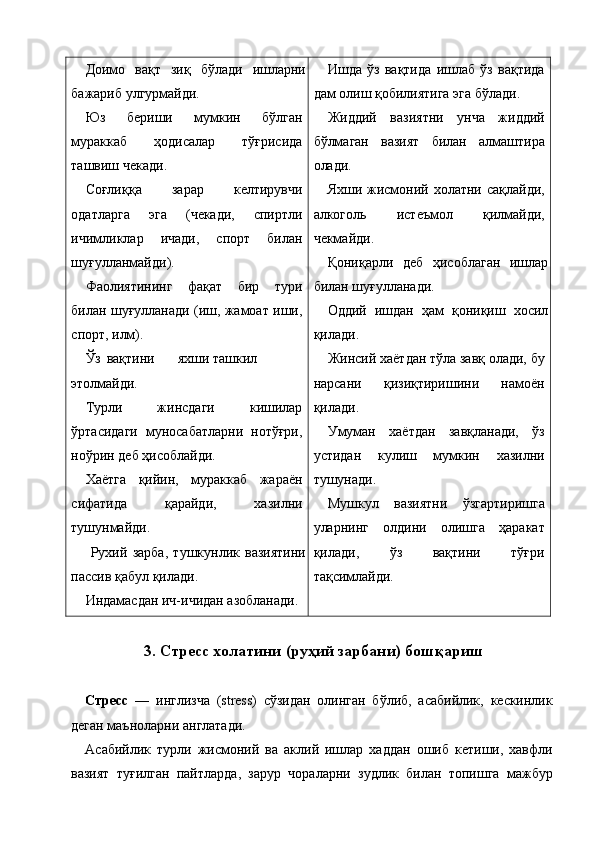 Доимо   вақт   зиқ   бўлади   ишларни
бажариб улгурмайди. 
Юз   бериши   мумкин   бўлган
мураккаб   ҳодисалар   тўғрисида
ташвиш чекади. 
Соғлиққа   зарар   келтирувчи
одатларга   эга   (чекади,   спиртли
ичимликлар   ичади,   спорт   билан
шуғулланмайди). 
Фаолиятининг   фақат   бир   тури
билан шуғулланади (иш, жамоат иши,
спорт, илм). 
Ўз  вақтини  яхши  ташкил 
этолмайди. 
Турли   жинсдаги   кишилар
ўртасидаги   муносабатларни   нотўғри,
ноўрин деб ҳисоблайди. 
Хаётга   қийин,   мураккаб   жараён
сифатида   қарайди,   хазилни
тушунмайди. 
  Рухий   зарба,   тушкунлик   вазиятини
пассив қабул қилади. 
Индамасдан ич-ичидан азобланади.  Ишда   ўз   вақтида   ишлаб   ўз   вақтида
дам олиш қобилиятига эга бўлади. 
Жиддий   вазиятни   унча   жиддий
бўлмаган   вазият   билан   алмаштира
олади. 
Яхши жисмоний холатни сақлайди,
алкоголь   истеъмол   қилмайди,
чекмайди. 
Қониқарли   деб   ҳисоблаган   ишлар
билан шуғулланади. 
Оддий   ишдан   ҳам   қониқиш   хосил
қилади. 
Жинсий хаётдан тўла завқ олади, бу
нарсани   қизиқтиришини   намоён
қилади. 
Умуман   хаётдан   завқланади,   ўз
устидан   кулиш   мумкин   хазилни
тушунади. 
Мушкул   вазиятни   ўзгартиришга
уларнинг   олдини   олишга   ҳаракат
қилади,   ўз   вақтини   тўғри
тақсимлайди. 
 
3. Стресс холатини (руҳий зарбани) бошқариш
 
Стресс   —   инглизча   (stress)   сўзидан   олинган   бўлиб,   асабийлик,   кескинлик
деган маъноларни англатади. 
Асабийлик   турли   жисмоний   ва   аклий   ишлар   хаддан   ошиб   кетиши,   хавфли
вазият   туғилган   пайтларда,   зарур   чораларни   зудлик   билан   топишга   мажбур
    