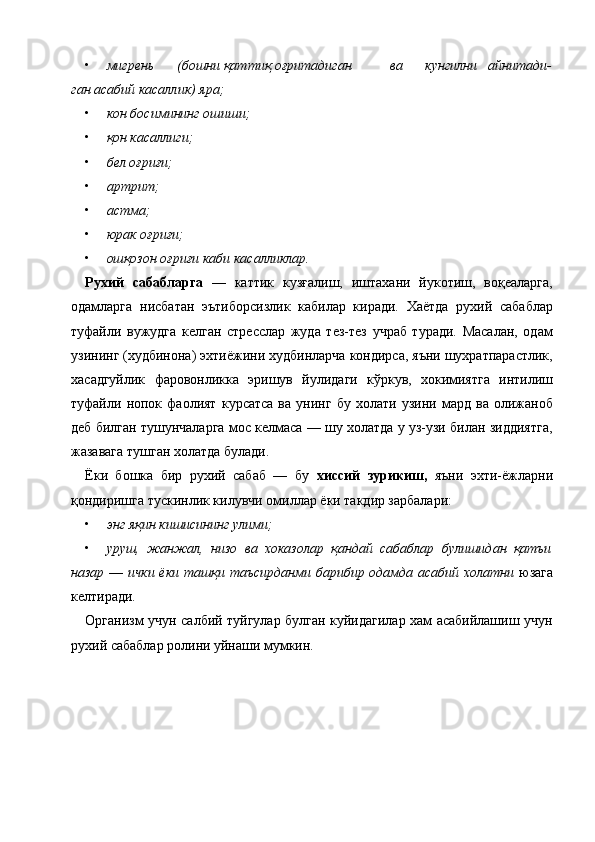 • мигрень  (бошни қаттиқ оғритадиган  ва  кунгилни   айнитади-
ган асабий касаллик) яра;  
• кон босимининг ошиши;  
• қон касаллиги;  
• бел оғриғи;  
• артрит;  
• астма;  
• юрак оғриғи;  
• ошқозон оғриғи каби касалликлар.  
Рухий   сабабларга   —   каттик   кузғалиш,   иштахани   йукотиш,   воқеаларга,
одамларга   нисбатан   эътиборсизлик   кабилар   киради.   Хаётда   рухий   сабаблар
туфайли   вужудга   келган   стресслар   жуда   тез-тез   учраб   туради.   Масалан,   одам
узининг (худбинона) эхтиёжини худбинларча кондирса, яъни шухратпарастлик,
хасадгуйлик   фаровонликка   эришув   йулидаги   кўркув,   хокимиятга   интилиш
туфайли   нопок   фаолият   курсатса   ва   унинг   бу   холати   узини   мард   ва   олижаноб
деб билган тушунчаларга мос келмаса — шу холатда у уз-узи билан зиддиятга,
жазавага тушган холатда булади. 
Ёки   бошка   бир   рухий   сабаб   —   бу   хиссий   зурикиш,   яъни   эхти-ёжларни
қондиришга тускинлик килувчи омиллар ёки такдир зарбалари: 
• энг яқин кишисининг улими;  
• уруш,   жанжал,   низо   ва   хоказолар   қандай   сабаблар   булишидан   қатъи
назар   —   ички ёки ташқи таъсирданми барибир одамда асабий холатни   юзага
келтиради. 
Организм учун салбий туйгулар булган куйидагилар хам асабийлашиш учун
рухий сабаблар ролини уйнаши мумкин. 
 
    