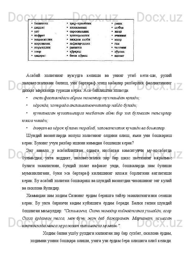  
 
Асабий   холатнинг   вужудга   келиши   ва   унинг   утиб   кети-ши,   рухий
халоватсизликни  билиш,  уни  бартараф  этиш  кабилар   рахбарлик  фаолиятининг
дикқат марказида туриши керак. Аса-бийлашган холатда: 
• онгли фаолиятдаги айрим томонлар тухташдан қолади;  
• идрокда, хотирада англашилмовчиликлар пайдо булади;  
• кутилмаган   қузғалишларга   нисбатан   айни   бир   хил   булмаган   таъсирлар
юзага чикади;  
• диққат ва идрок кўлами торайиб, халоватсизлик кучаяди ва бошкалар.  
Шундай   вазиятларда   нохуш   холатнинг   олдини   олиш,   яъни   уни   бошкариш
керак. Бунинг учун рахбар ишини нимадан бошлаши керак? 
Энг   аввало   у   асабийлашган   одамга   нисбатан   камситувчи   му-носабатда
булмасдан,   унта   зиддият,   халоватсизлик   хар   бир   шахс   хаётининг   ажралмас
булаги   эканлигини,   бундай   холат   нафакат   унда,   бошкаларда   хам   булиши
мумкинлигани,   буни   эса   бартараф   килишнинг   иложи   борлигини   англатиши
керак. Бу асабий холатни бошкариш ва шундай вазиятдан чикишнинг энг кулай
ва окилона йулидир. 
Хаммадан хам  ходим  Сизнинг  ёрдам  беришга тайёр эканлигингизни  сезиши
керак.   Бу   унга   биринчи   кадам   куйишига   ёрдам   беради.   Балки   гапни   шундай
бошлаган маъкулдир:  "Сезишимча, Сизни нимадир кийнаётганга ухшайди, агар
Сизга   ёрдамим   тегса,   мен   буни   жон   деб   бажараман.   Мархамат,   исшаган
вақтингизда менга мурожаат қилишингиз мумкин ".  
Ходим билан ушбу рухдаги килинган хар бир сухбат, окилона ёрдам,
ходимни узини бошқарa олиши, узига узи ёрдам бера олишига олиб келади. 
    