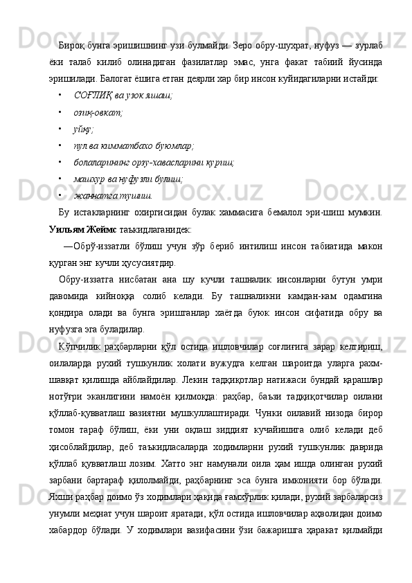 Бироқ бунга эришишнинг узи булмайди. Зеро обру-шухрат, нуфуз — зурлаб
ёки   талаб   килиб   олинадиган   фазилатлар   эмас,   унга   факат   табиий   йусинда
эришилади. Балогат ёшига етган деярли хар бир инсон куйидагиларни истайди: 
• СОҒЛИҚ ва узок яшаш;  
• озиқ-овкат;  
• уйқу;  
• пул ва кимматбахо буюмлар;  
• болаларининг орзу-хавасларини куриш;  
• машхур ва нуфузли булиш;  
• жаннатга тушиш.  
Бу   истакларнинг   охиргисидан   булак   хаммасига   бемалол   эри-шиш   мумкин.
Уильям Жеймс  таъкидлаганидек: 
  ―Обрў-иззатли   бўлиш   учун   зўр   бериб   интилиш   инсон   табиатида   макон
қурган энг кучли ҳусусиятдир. 
Обру-иззатга   нисбатан   ана   шу   кучли   ташналик   инсонларни   бутун   умри
давомида   кийноққа   солиб   келади.   Бу   ташналикни   камдан-кам   одамгина
қондира   олади   ва   бунга   эришганлар   хаётда   буюк   инсон   сифатида   обру   ва
нуфузга эга буладилар. 
Кўпчилик   раҳбарларни   қўл   остида   ишловчилар   соғлиғига   зарар   келтириш,
оилаларда   рухий   тушкунлик   холати   вужудга   келган   шароитда   уларга   рахм-
шавқат   қилишда   айблайдилар.   Лекин   тадқиқотлар   натижаси   бундай   қарашлар
нотўғри   эканлигини   намоён   қилмоқда:   раҳбар,   баъзи   тадқиқотчилар   оилани
қўллаб-қувватлаш   вазиятни   мушкуллаштиради.   Чунки   оилавий   низода   бирор
томон   тараф   бўлиш,   ёки   уни   оқлаш   зиддият   кучайишига   олиб   келади   деб
ҳисоблайдилар,   деб   таъкидласаларда   ходимларни   рухий   тушкунлик   даврида
қўллаб   қувватлаш   лозим.   Хатто   энг   намунали   оила   ҳам   ишда   олинган   рухий
зарбани   бартараф   қилолмайди,   раҳбарнинг   эса   бунга   имконияти   бор   бўлади.
Яхши раҳбар доимо ўз ходимлари ҳақида ғамхўрлик қилади, рухий зарбаларсиз
унумли меҳнат учун шароит яратади, қўл остида ишловчилар аҳволидан доимо
хабардор   бўлади.   У   ходимлари   вазифасини   ўзи   бажаришга   ҳаракат   қилмайди