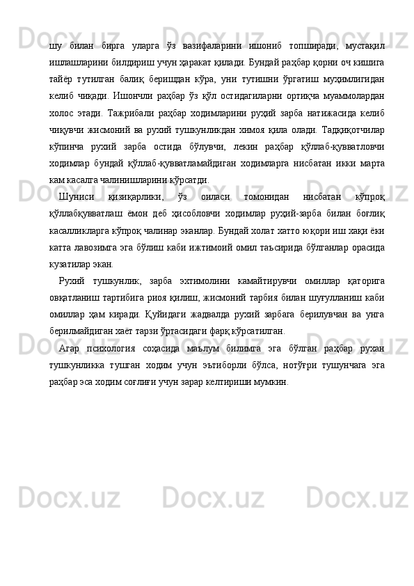 шу   билан   бирга   уларга   ўз   вазифаларини   ишониб   топширади,   мустақил
ишлашларини билдириш учун ҳаракат қилади. Бундай раҳбар қорни оч кишига
тайёр   тутилган   балиқ   беришдан   кўра,   уни   тутишни   ўргатиш   муҳимлигидан
келиб   чиқади.   Ишончли   раҳбар   ўз   қўл   остидагиларни   ортиқча   муаммолардан
холос   этади.   Тажрибали   раҳбар   ходимларини   руҳий   зарба   натижасида   келиб
чиқувчи   жисмоний   ва   рухий   тушкунликдан   химоя   қила   олади.   Тадқиқотчилар
кўпинча   рухий   зарба   остида   бўлувчи,   лекин   раҳбар   қўллаб-қувватловчи
ходимлар   бундай   қўллаб-қувватламайдиган   ходимларга   нисбатан   икки   марта
кам касалга чалинишларини кўрсатди. 
Шуниси   қизиқарлики,   ўз   оиласи   томонидан   нисбатан   кўпроқ
қўллабқувватлаш   ёмон   деб   ҳисобловчи   ходимлар   руҳий-зарба   билан   боғлиқ
касалликларга кўпроқ чалинар эканлар. Бундай холат хатто юқори иш хақи ёки
катта лавозимга  эга  бўлиш каби  ижтимоий омил таъсирида  бўлганлар  орасида
кузатилар экан. 
Рухий   тушкунлик,   зарба   эхтимолини   камайтирувчи   омиллар   қаторига
овқатланиш тартибига  риоя қилиш, жисмоний тарбия билан шуғулланиш каби
омиллар   ҳам   киради.   Қуйидаги   жадвалда   рухий   зарбага   берилувчан   ва   унга
берилмайдиган хаёт тарзи ўртасидаги фарқ кўрсатилган. 
Агар   психология   соҳасида   маълум   билимга   эга   бўлган   раҳбар   рухан
тушкунликка   тушган   ходим   учун   эътиборли   бўлса,   нотўғри   тушунчага   эга
раҳбар эса ходим соғлиғи учун зарар келтириши мумкин. 
 
 
 
 
 
 
 
 
    