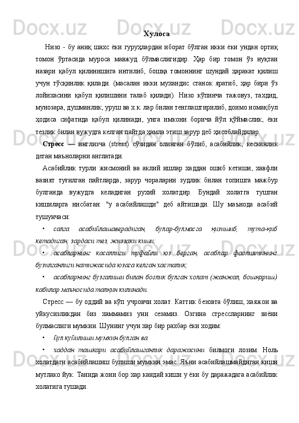 Хулоса  
  Низо  -   бу  аниқ  шахс  ёки  гуруҳлардан   иборат  бўлган  икки  ёки  ундан  ортиқ
томон   ўртасида   муроса   мавжуд   бўлмаслигидир.   Ҳар   бир   томон   ўз   нуқтаи
назари   қабул   қилинишига   интилиб,   бошқа   томоннинг   шундай   ҳаракат   қилиш
учун   тўсқинлик   қилади.   (масалан   икки   мухандис   станок   яратиб,   ҳар   бири   ўз
лойихасини   қабул   қилишини   талаб   қилади).   Низо   кўпинча   тажовуз,   тахдид,
мунозара, душманлик, уруш ва х.к. лар билан тенглаштирилиб, доимо номақбул
ҳодиса   сифатида   қабул   қилинади,   унга   имкони   борича   йўл   қўймаслик,   ёки
тезлик билан вужудга келган пайтда ҳамла этиш зарур деб ҳисоблайдилар. 
Стресс   —   инглизча   (stress)   сўзидан   олинган   бўлиб,   асабийлик,   кескинлик
деган маъноларни англатади. 
Асабийлик   турли   жисмоний   ва   аклий   ишлар   хаддан   ошиб   кетиши,   хавфли
вазият   туғилган   пайтларда,   зарур   чораларни   зудлик   билан   топишга   мажбур
булганда   вужудга   келадиган   рухий   холатдир.   Бундай   холатга   тушган
кишиларга   нисбатан:   "у   асабийлашди"   деб   айтишади.   Шу   маънода   асабий
тушунчаси: 
• салга   асабийлашаверадиган,   булар-булмасга   қизишиб,   тута-қиб
кетадиган, зардаси тез, жиззаки киши;  
• асабларнинг   касаллиги   туфайли   юз   берган,   асаблар   фаолиятининг
бузилганлиги натижасида юзага келган хасталик;  
• асабларнинг  бузгалиши билан боғлик булган холат (жанжал, бошқариш)
кабилар маъносида талқин килинади.  
Стресс — бу оддий ва кўп учровчи холат. Каттик безовта бўлиш, хаяжон ва
уйкусизликдан   биз   хаммамиз   уни   сезамиз.   Озгина   стрессларнинг   зиёни
булмаслиги мумкин. Шунинг учун хар бир рахбар ёки ходим: 
• йул куйилиши мумкин булган ва  
• хаддан   ташкари   асабийлашганлик   даражасини   билмоги   лозим.   Ноль
холатдаги асабийлашиш булиши мумкин эмас. Яъни асабийлашмайдиган киши
мутлако йук. Танида жони бор хар кандай киши у ёки бу даражадага асабийлик
холатига тушади.  
    