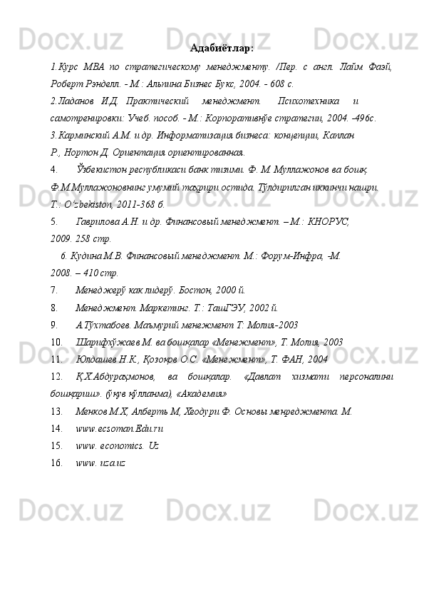 Адабиётлар:  
1.Курс   МВА   по   стратегическому   менеджменту.   /Пер.   с   англ.   Лайм   Фаэй,
Роберт Рэнделл. - М.: Альпина Бизнес Букс, 2004. - 608 с. 
2.Ладанов  И.Д.  Практический  менеджмент.  Психотехника  и
самотренировки: Учеб. пособ. - М.: Корпоративнўе стратегии, 2004. -496с. 
3.Карминский А.М. и др. Информатизация бизнеса: концепции, Каплан 
Р., Нортон Д. Ориентация ориентированная. 
4. Ўзбекистон республикаси банк тизими. Ф. М. Муллажонов ва бошқ. 
Ф.М.Муллажоновнинг умумий таҳрири остида. Тўлдирилган иккинчи нашри. 
Т.: O’zbekiston, 2011-368 б. 
5. Гаврилова А.Н. и др. Финансовый менеджмент. – М.: КНОРУС, 
2009. 258 стр. 
6.   Кудина М.В. Финансовый менеджмент. М.: Форум-Инфра,   -М. 
2008. – 410 стр. 
7. Менеджерў как лидерў. Бостон, 2000 й. 
8. Менеджмент. Маркетинг. Т.: ТашГЭУ, 2002 й. 
9. А.Тўхтабоев. Маъмурий менежмент Т: Молия-2003 
10. Шарифхўжаев М. ва бошқалар «Менежмент», Т. Молия, 2003 
11. Юлдашев Н.К., Қозоқов О.С. «Менежмент», Т. ФАН, 2004 
12. Қ.Х.Абдураҳмонов,   ва   бошқалар.   «Давлат   хизмати   персоналини
бошқариш». (ўқув қўлланма), «Академия» 
13. Менков М.Х, Алберть М, Хеодури Ф. Основы менреджмента. М. 
14. www.ecsoman.Edu.ru 
15. www. economics.   Uz 
16. www. uza.uz