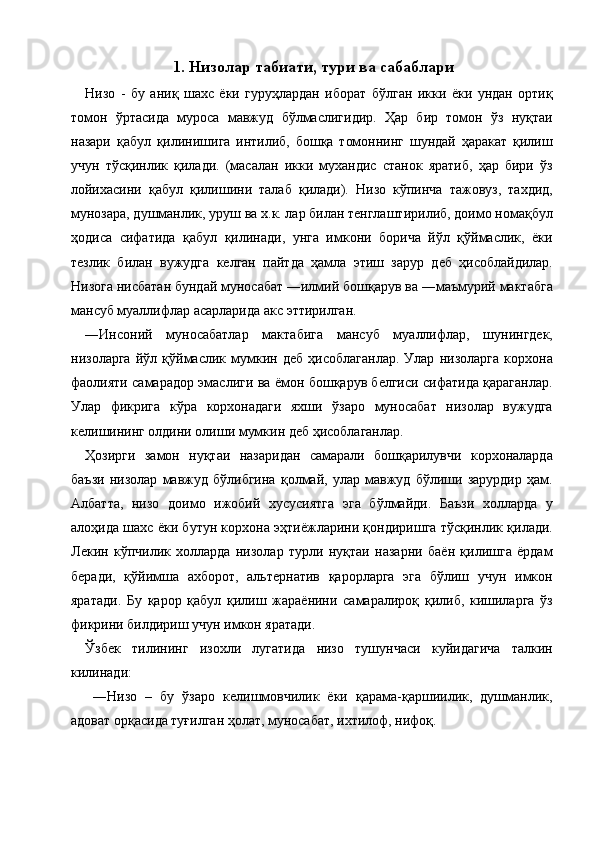 1. Низолар табиати, тури ва сабаблари  
Низо   -   бу   аниқ   шахс   ёки   гуруҳлардан   иборат   бўлган   икки   ёки   ундан   ортиқ
томон   ўртасида   муроса   мавжуд   бўлмаслигидир.   Ҳар   бир   томон   ўз   нуқтаи
назари   қабул   қилинишига   интилиб,   бошқа   томоннинг   шундай   ҳаракат   қилиш
учун   тўсқинлик   қилади.   (масалан   икки   мухандис   станок   яратиб,   ҳар   бири   ўз
лойихасини   қабул   қилишини   талаб   қилади).   Низо   кўпинча   тажовуз,   тахдид,
мунозара, душманлик, уруш ва х.к. лар билан тенглаштирилиб, доимо номақбул
ҳодиса   сифатида   қабул   қилинади,   унга   имкони   борича   йўл   қўймаслик,   ёки
тезлик   билан   вужудга   келган   пайтда   ҳамла   этиш   зарур   деб   ҳисоблайдилар.
Низога нисбатан бундай муносабат ―илмий бошқарув ва ―маъмурий мактабга
мансуб муаллифлар асарларида акс эттирилган. 
―Инсоний   муносабатлар   мактабига   мансуб   муаллифлар,   шунингдек,
низоларга   йўл   қўймаслик   мумкин   деб   ҳисоблаганлар.   Улар   низоларга   корхона
фаолияти самарадор эмаслиги ва ёмон бошқарув белгиси сифатида қараганлар.
Улар   фикрига   кўра   корхонадаги   яхши   ўзаро   муносабат   низолар   вужудга
келишининг олдини олиши мумкин деб ҳисоблаганлар. 
Ҳозирги   замон   нуқтаи   назаридан   самарали   бошқарилувчи   корхоналарда
баъзи   низолар   мавжуд   бўлибгина   қолмай,   улар   мавжуд   бўлиши   зарурдир   ҳам.
Албатта,   низо   доимо   ижобий   хусусиятга   эга   бўлмайди.   Баъзи   холларда   у
алоҳида шахс ёки бутун корхона эҳтиёжларини қондиришга тўсқинлик қилади.
Лекин   кўпчилик   холларда   низолар   турли   нуқтаи   назарни   баён   қилишга   ёрдам
беради,   қўйимша   ахборот,   альтернатив   қарорларга   эга   бўлиш   учун   имкон
яратади.   Бу   қарор   қабул   қилиш   жараёнини   самаралироқ   қилиб,   кишиларга   ўз
фикрини билдириш учун имкон яратади. 
Ўзбек   тилининг   изохли   лугатида   низо   тушунчаси   куйидагича   талкин
килинади: 
  ―Низо   –   бу   ўзаро   келишмовчилик   ёки   қарама-қаршиилик,   душманлик,
адоват орқасида туғилган ҳолат, муносабат, ихтилоф, нифоқ. 
    