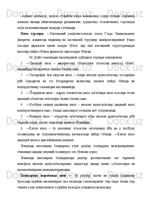   Адоват, ихтилоф, нифок, туфайли узаро жанжаллар содир булади. Одамлар
жанжал   хакида   уйлаганларида   душманлик,   курқитиш,   боскинчилик,   тортишув
каби нохушликларни назарда тутишади. 
Низо   турлари.   ―Ижтимоий   конфликтология   отаси   Георг   Зиммельнинг
фикрича,   жамиятда   индивид   ва   ижтимоий   гуруҳлар   манфаатларининг   ўзаро
таъсири   даражаси   қанча   юқори   бўлса,   ҳар   хил   ижтимоий   структураларда
низолар пайдо бўлиш даражаси ҳам юқори бўлади. 
М. Дойч томонидан низоларнинг қуйидаги турлари аниқланган: 
1. ―Ҳақиқий   низо   –   манфаатлар   тўқнашуви   объектив   мавжуд   бўлиб,
қандайдир ўзгарувчан омилга боғлиқ эмас. 
2. ―Тасодифан   ёки   шартли   низо   –   бунда   низоли   муносабатлар   тасодифан
рўй   берадиган   ва   тез   ўзгарадиган   вазиятлар   эвазига   пайдо   бўлади   ва
иштирокчилар томонидан англанмайди. 
3. ―Ўгирилган низо – идрок этилаётган низо сабаблари низо асосида ётган
ҳақиқий объектив сабабалри билан боғлиқ эмас. 
4. ―Нотўғри   талқин   қилинган   низо   –   низоли   муносабатлар   ҳақиқий   низо
иштирокчиларига эмас, бошқа шахсларга тегишли деб тушунилади. 
5. ―Яширин   низо   –   объектив   сабабаларга   кўра   низоли   муносабатлар   рўй
бериши керак, лекин зидиятлар намоён бўлмайди. 
6. ―Ёлғон   низо   –   бу   низонинг   объектив   сабабалари   йўқ   ва   у   нотўғри
тасаввурлар   ва   тушунмовчиликлар   натижасида   пайдо   бўлади.   ―Ёлғон   низо
ҳақиқий низога ҳам айланиши мумкин. 
Жамоада   низоларни   бошқариш   учун   раҳбар   бошқариш   вазифаларининг
ечимлари ҳақида умумий тасаввурга эга бўлиши керак. 
Жамоада   низоларни   бошқаришда   раҳбар   фаолиятининг   энг   биринчи
вазифаси   низоли   муносабатларнинг   характери   ҳамда   унинг   субъектлари   ва
қатнашчиларини аниқлаштиришдир. 
Бошқариш   жараёнида   низо   —   бу   рахбар,   ишчи   ва   бошка   ходимлар
ўртасида  муайян  масалаларни  хал килишда томонларнинг бир-бири билан бир
ечимга кела олмаганлиги туфайли вужудга келадиган вазиятдир. 
    