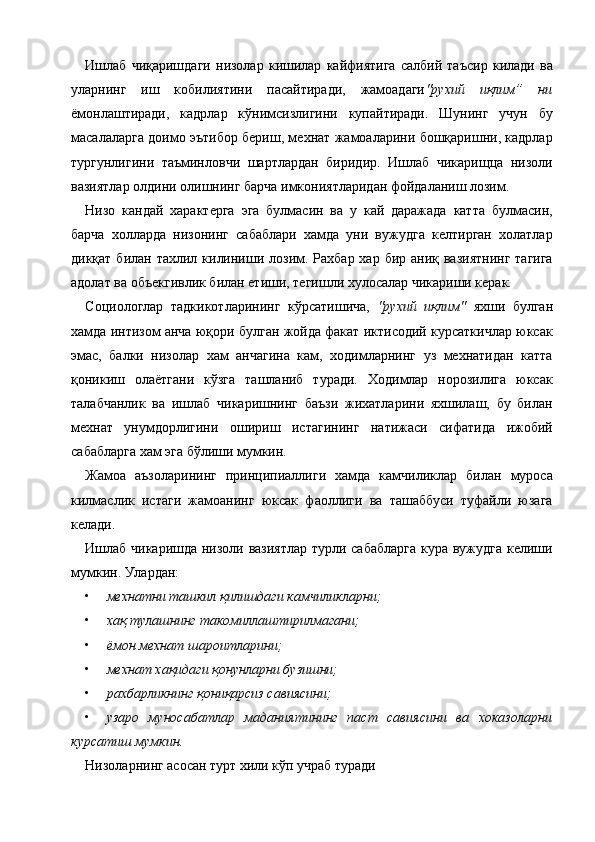 Ишлаб   чиқаришдаги   низолар   кишилар   кайфиятига   салбий   таъсир   килади   ва
уларнинг   иш   кобилиятини   пасайтиради,   жамоадаги "рухий   иқлим”   ни
ёмонлаштиради,   кадрлар   кўнимсизлигини   купайтиради.   Шунинг   учун   бу
масалаларга доимо эътибор бериш, мехнат жамоаларини бошқаришни, кадрлар
тургунлигини   таъминловчи   шартлардан   биридир.   Ишлаб   чикарищца   низоли
вазиятлар олдини олишнинг барча имкониятларидан фойдаланиш лозим. 
Низо   кандай   характерга   эга   булмасин   ва   у   кай   даражада   катта   булмасин,
барча   холларда   низонинг   сабаблари   хамда   уни   вужудга   келтирган   холатлар
дикқат билан тахлил килиниши лозим. Рахбар  хар бир аниқ вазиятнинг  тагига
адолат ва объекгивлик билан етиши, тегишли хулосалар чикариши керак. 
Социологлар   тадкикотларининг   кўрсатишича,   "рухий   иқлим"   яхши   булган
хамда интизом анча юқори булган жойда факат иктисодий курсаткичлар юксак
эмас,   балки   низолар   хам   анчагина   кам,   ходимларнинг   уз   мехнатидан   катта
қоникиш   олаётгани   кўзга   ташланиб   туради.   Ходимлар   норозилига   юксак
талабчанлик   ва   ишлаб   чикаришнинг   баъзи   жихатларини   яхшилаш,   бу   билан
мехнат   унумдорлигини   ошириш   истагининг   натижаси   сифатида   ижобий
сабабларга хам эга бўлиши мумкин. 
Жамоа   аъзоларининг   принципиаллиги   хамда   камчиликлар   билан   муроса
килмаслик   истаги   жамоанинг   юксак   фаоллиги   ва   ташаббуси   туфайли   юзага
келади. 
Ишлаб чикаришда низоли вазиятлар турли сабабларга  кура вужудга келиши
мумкин. Улардан: 
• мехнатни ташкил қилишдаги камчиликларни;  
• хақ тулашнинг такомиллаштирилмагани;  
• ёмон мехнат шароитларини;  
• мехнат хақидаги қонунларни бузишни;  
• рахбарликнинг қониқарсиз савиясини;  
• узаро   муносабатлар   маданиятининг   паст   савиясини   ва   хоказоларни
курсатиш мумкин.  
Низоларнинг асосан турт хили кўп учраб туради 
    