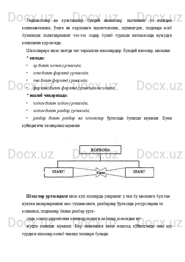 Тадкикотлар   ва   кузатишлар   бундай   вазиятлар:   ишчининг   уз   ишидан
коникмаганлик,   ўзига   ва   корхонага   ишончсизлик,   шунингдек,   ходимда   асаб
бузилиши   холатларининг   тез-тез   содир   булиб   туриши   натижасида   вужудга
келишини курсатади. 
Шахслараро низо хаётда энг таркалган низолардир. Бундай низолар, масалан:
*  оилада:  
• эр билан хотин уртасида;  
• ота билан фарзанд уртасида;  
• она билан фарзанд уртасида;  
• фарзанд билан фарзанд уртасида ва хоказо.  
*  ишлаб чиқаришда:  
• ходим билан ходим уртасида;  
• ходим билан рахбар уртасида;  
• рахбар   билан   рахбар   ва   хоказолар   ўртасида   булиши   мумкин.   Буни
куйидагича тасвирлаш мумкин. 
 
 
Шахслар уртасидаги  низо куп холларда уларнинг у ёки бу масалага бул ган 
нуктаи назарларининг мос тушмаслиги, рахбарлар ўртасида ресурсларни та 
ксимлаш, ходимлар билан рахбар урта-
сида эсаиш шароитини коникарсизлиги кабилар юзасидан ву-
жудга   келиши   мумкин.   Бир   лавозимга   икки   номзод   кўйилганда   хам   шу
турдаги низолар келиб чикиш холлари булади. 
    