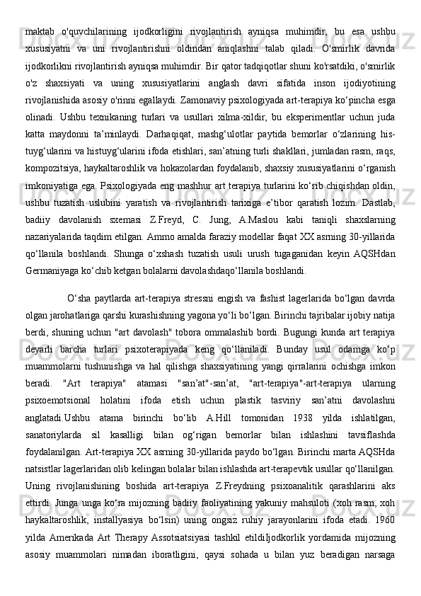 maktab   o'quvchilarining   ijodkorligini   rivojlantirish   ayniqsa   muhimdir,   bu   esa   ushbu
xususiyatni   va   uni   rivojlantirishni   oldindan   aniqlashni   talab   qiladi.   O'smirlik   davrida
ijodkorlikni rivojlantirish ayniqsa muhimdir. Bir qator tadqiqotlar shuni ko'rsatdiki, o'smirlik
o'z   shaxsiyati   va   uning   xususiyatlarini   anglash   davri   sifatida   inson   ijodiyotining
rivojlanishida asosiy o'rinni egallaydi. Zamonaviy psixologiyada art-terapiya ko‘pincha esga
olinadi.   Ushbu   texnikaning   turlari   va   usullari   xilma-xildir,   bu   eksperimentlar   uchun   juda
katta   maydonni   ta’minlaydi.   Darhaqiqat,   mashg‘ulotlar   paytida   bemorlar   o‘zlarining   his-
tuyg‘ularini va histuyg‘ularini ifoda etishlari, san’atning turli shakllari, jumladan rasm, raqs,
kompozitsiya, haykaltaroshlik va hokazolardan foydalanib, shaxsiy xususiyatlarini o‘rganish
imkoniyatiga ega. Psixologiyada eng mashhur art terapiya turlarini ko‘rib chiqishdan oldin,
ushbu   tuzatish   uslubini   yaratish   va   rivojlantirish   tarixiga   e’tibor   qaratish   lozim.   Dastlab,
badiiy   davolanish   sxemasi   Z.Freyd,   C.   Jung,   A.Maslou   kabi   taniqli   shaxslarning
nazariyalarida taqdim etilgan. Ammo amalda faraziy modellar faqat XX asrning 30-yillarida
qo‘llanila   boshlandi.   Shunga   o‘xshash   tuzatish   usuli   urush   tugaganidan   keyin   AQSHdan
Germaniyaga ko‘chib ketgan bolalarni davolashdaqo‘llanila boshlandi. 
                        O‘sha   paytlarda  art-terapiya  stressni  engish  va  fashist  lagerlarida bo‘lgan davrda
olgan jarohatlariga qarshi kurashishning yagona yo‘li bo‘lgan. Birinchi tajribalar ijobiy natija
berdi,   shuning   uchun   "art   davolash"   tobora   ommalashib   bordi.   Bugungi   kunda   art   terapiya
deyarli   barcha   turlari   psixoterapiyada   keng   qo‘llaniladi.   Bunday   usul   odamga   ko‘p
muammolarni   tushunishga   va   hal   qilishga   shaxsiyatining   yangi   qirralarini   ochishga   imkon
beradi.   "Art   terapiya"   atamasi   "san’at"-san’at,   "art-terapiya"-art-terapiya   ularning
psixoemotsional   holatini   ifoda   etish   uchun   plastik   tasviriy   san’atni   davolashni
anglatadi.Ushbu   atama   birinchi   bo‘lib   A.Hill   tomonidan   1938   yilda   ishlatilgan,
sanatoriylarda   sil   kasalligi   bilan   og‘rigan   bemorlar   bilan   ishlashini   tavsiflashda
foydalanilgan. Art-terapiya XX asrning 30-yillarida paydo bo‘lgan. Birinchi marta AQSHda
natsistlar lagerlaridan olib kelingan bolalar bilan ishlashda art-terapevtik usullar qo‘llanilgan.
Uning   rivojlanishining   boshida   art-terapiya   Z.Freydning   psixoanalitik   qarashlarini   aks
ettirdi.   Junga   unga   ko‘ra  mijozning   badiiy  faoliyatining  yakuniy   mahsuloti   (xoh   rasm,   xoh
haykaltaroshlik,   installyasiya   bo‘lsin)   uning   ongsiz   ruhiy   jarayonlarini   ifoda   etadi.   1960
yilda   Amerikada   Art   Therapy   Assotsiatsiyasi   tashkil   etildiIjodkorlik   yordamida   mijozning
asosiy   muammolari   nimadan   iboratligini,   qaysi   sohada   u   bilan   yuz   beradigan   narsaga 