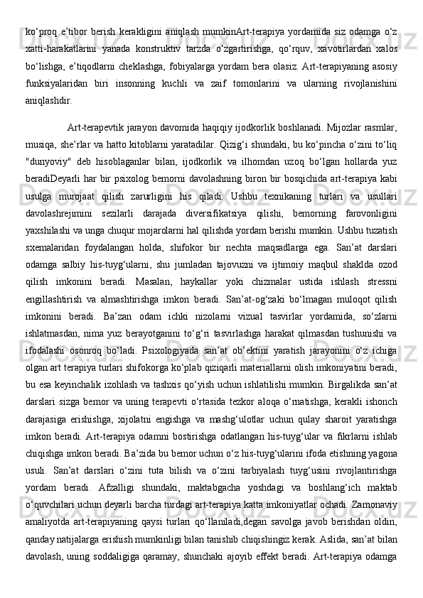 ko‘proq   e’tibor   berish   kerakligini   aniqlash   mumkinArt-terapiya   yordamida   siz   odamga   o‘z
xatti-harakatlarini   yanada   konstruktiv   tarzda   o‘zgartirishga,   qo‘rquv,   xavotirlardan   xalos
bo‘lishga,   e’tiqodlarni   cheklashga,   fobiyalarga   yordam   bera   olasiz.   Art-terapiyaning   asosiy
funksiyalaridan   biri   insonning   kuchli   va   zaif   tomonlarini   va   ularning   rivojlanishini
aniqlashdir. 
                         Art-terapevtik jarayon davomida haqiqiy ijodkorlik boshlanadi. Mijozlar rasmlar,
musiqa, she’rlar va hatto kitoblarni yaratadilar. Qizig‘i shundaki, bu ko‘pincha o‘zini to‘liq
"dunyoviy"   deb   hisoblaganlar   bilan,   ijodkorlik   va   ilhomdan   uzoq   bo‘lgan   hollarda   yuz
beradiDeyarli  har  bir  psixolog bemorni  davolashning biron bir  bosqichida  art-terapiya kabi
usulga   murojaat   qilish   zarurligini   his   qiladi.   Ushbu   texnikaning   turlari   va   usullari
davolashrejimini   sezilarli   darajada   diversifikatsiya   qilishi,   bemorning   farovonligini
yaxshilashi va unga chuqur mojarolarni hal qilishda yordam berishi mumkin. Ushbu tuzatish
sxemalaridan   foydalangan   holda,   shifokor   bir   nechta   maqsadlarga   ega.   San’at   darslari
odamga   salbiy   his-tuyg‘ularni,   shu   jumladan   tajovuzni   va   ijtimoiy   maqbul   shaklda   ozod
qilish   imkonini   beradi.   Masalan,   haykallar   yoki   chizmalar   ustida   ishlash   stressni
engillashtirish   va   almashtirishga   imkon   beradi.   San’at-og‘zaki   bo‘lmagan   muloqot   qilish
imkonini   beradi.   Ba’zan   odam   ichki   nizolarni   vizual   tasvirlar   yordamida,   so‘zlarni
ishlatmasdan,   nima   yuz   berayotganini   to‘g‘ri   tasvirlashga   harakat   qilmasdan   tushunishi   va
ifodalashi   osonroq   bo‘ladi.   Psixologiyada   san’at   ob’ektini   yaratish   jarayonini   o‘z   ichiga
olgan art terapiya turlari shifokorga ko‘plab qiziqarli materiallarni olish imkoniyatini beradi,
bu esa keyinchalik izohlash va tashxis qo‘yish uchun ishlatilishi mumkin. Birgalikda san’at
darslari   sizga   bemor   va   uning   terapevti   o‘rtasida   tezkor   aloqa   o‘rnatishga,   kerakli   ishonch
darajasiga   erishishga,   xijolatni   engishga   va   mashg‘ulotlar   uchun   qulay   sharoit   yaratishga
imkon   beradi.   Art-terapiya   odamni   bostirishga   odatlangan   his-tuyg‘ular   va   fikrlarni   ishlab
chiqishga imkon beradi. Ba’zida bu bemor uchun o‘z his-tuyg‘ularini ifoda etishning yagona
usuli.   San’at   darslari   o‘zini   tuta   bilish   va   o‘zini   tarbiyalash   tuyg‘usini   rivojlantirishga
yordam   beradi.   Afzalligi   shundaki,   maktabgacha   yoshdagi   va   boshlang‘ich   maktab
o‘quvchilari uchun deyarli barcha turdagi art-terapiya katta imkoniyatlar ochadi. Zamonaviy
amaliyotda   art-terapiyaning   qaysi   turlari   qo‘llaniladi,degan   savolga   javob   berishdan   oldin,
qanday natijalarga erishish mumkinligi bilan tanishib chiqishingiz kerak. Aslida, san’at bilan
davolash,   uning   soddaligiga   qaramay,   shunchaki   ajoyib   effekt   beradi.   Art-terapiya   odamga 