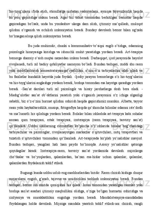 his-tuyg‘ularni   ifoda   etish,   stimullarga   nisbatan   reaksiyalarni,   ayniqsa   tajovuzkorlik   haqida
ko‘proq   gapirishga   imkon   beradi.   Agar   biz   tabiat   tomonidan   berkitilgan   bemorlar   haqida
gapiradigan   bo‘lsak,   unda   bu   yondashuv   ularga   dam   olish,   ijtimoiy   ma’qullash,   muloqot
qilishni   o‘rganish   va   ochilish   imkoniyatini   beradi.   Bunday   davolash   bemor   bilan   og‘zaki
bo‘lmagan aloqa qilish imkoniyatini beradi. 
                             Bu  juda  muhimdir,  chunki  u  kommunikativ  to‘siqni  engib  o‘tishga,  odamning
psixologik   himoyasiga   kirishga   va   ishonchli   muhit   yaratishga   yordam   beradi.   Art-terapiya
bemorga shaxsiy o‘sish nuqtai nazaridan imkon beradi. Darhaqiqat, ijod jarayonida hayolot
rivojlanadi,   turli   xil   badiiy   qobiliyatlar   namoyon   bo‘ladi.   Bundan   tashqari,   xuddi   shu   rasm
yoki   modellashtirish   konsentratsiyaniqat’iyatlilikni,   o‘zini-o‘zi   tarbiyalashni   talab   qiladi   va
bu  fazilatlar  kundalik  hayotda   juda   foydali.  -Ijodiy  jarayon  bemorlarga   o‘z  his-tuyg‘ularini
va his-tuyg‘ularini anglashga yordam beradi, boshqa tomondan esa hayotga qarashga yordam
beradi.   -San’at   darslari   turli   xil   psixologik   va   hissiy   jarohatlarga   dosh   bera   oladi.   -
Mashg‘ulotlar   san’at   ob’ektlarini   yaratish   yoki   o‘rganish   jarayonini   o‘z   ichiga   olganligi
sababli, biz o‘z-o‘zini hurmat qilishni oshirish haqida gapirishimiz mumkin. Albatta, tayyor
rasm yoki haykaltaroshlik, musiqa, fotografiya haqida qo‘shimcha bilimlar odamni iste’dodli
va ma’lumotli his qilishiga yordam beradi. Bolalar  bilan ishlashda art-terapiya kabi sohalar
asosan   qum   terapiyasi,   ertak   terapiyasi,   izoterapiya   (rasm   terapiyasi,   tasviriy   san’at)
qo‘llaniladi.   Ushbu   usullarning   elementlari   ko‘pincha   o‘z   ishlarida   bolalar   bog‘chasidagi
tarbiyachilar   va   psixologlar,   rivojlanayotgan   markazlar   o‘qituvchilari,   nutq   terapevtlari   va
tuzatish   o‘qituvchilari   tomonidan   qo‘llaniladi.   Art-terapiyada   ko‘plab   yo‘nalishlar   mavjud.
Bundan   tashqari,   yangilari   hali   ham   paydo   bo‘lmoqda.   Asosiy   yo‘nalishlar   qatoriga
quyidagilar   kiradi:   Izoterapiya-rasm,   tasviriy   san’at   yordamida   davolash.   mijozlarga
cho‘tkalar   va   bo‘yoqlardan,   qalamlardan,   ba’zan   esa-hislar   uchun   qalamlar,   qalamlar,
qalamlardan foydalanish taklif etiladi. 
            Bugungi kunda ushbu uslub eng mashhurlaridan biridir. Rasm chizish kishiga chuqur
mojarolarni   engish,   g‘azab,   tajovuz   va   umidsizlikni   tashlash   imkoniyatini   beradi.   Bundan
tashqari,   bemor   ish   oxirida   qoniqishni   his   qiladi.   Inson   tomonidan   yaratilgan   rasmlar   yoki
boshqa   san’at   asarlari   ijtimoiy   maqbullikni   olishga,   o‘ziga   bo‘lgan   hurmatni   oshirishga   va
izolyasiya   va   murakkablikni   engishga   yordam   beradi.   Mandaloterapiya-mandaladan
foydalangan   holda   davolash.   Mijozga   mandala   yaratish   taklif   etiladi-uni   chizish,   rangli 