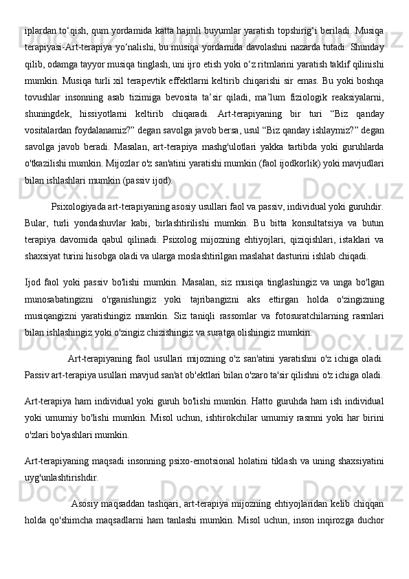 iplardan to‘qish, qum yordamida katta hajmli buyumlar yaratish topshirig‘i beriladi. Musiqa
terapiyasi-Art-terapiya yo‘nalishi, bu musiqa yordamida davolashni nazarda tutadi. Shunday
qilib, odamga tayyor musiqa tinglash, uni ijro etish yoki o‘z ritmlarini yaratish taklif qilinishi
mumkin. Musiqa turli xil terapevtik effektlarni keltirib chiqarishi sir emas. Bu yoki boshqa
tovushlar   insonning   asab   tizimiga   bevosita   ta’sir   qiladi,   ma’lum   fiziologik   reaksiyalarni,
shuningdek,   hissiyotlarni   keltirib   chiqaradi.   Art-terapiyaning   bir   turi   “Biz   qanday
vositalardan foydalanamiz?” degan savolga javob bersa, usul “Biz qanday ishlaymiz?” degan
savolga   javob   beradi.   Masalan,   art-terapiya   mashg'ulotlari   yakka   tartibda   yoki   guruhlarda
o'tkazilishi mumkin. Mijozlar o'z san'atini yaratishi mumkin (faol ijodkorlik) yoki mavjudlari
bilan ishlashlari mumkin (passiv ijod).
           Psixologiyada art-terapiyaning asosiy usullari faol va passiv, individual yoki guruhdir.
Bular,   turli   yondashuvlar   kabi,   birlashtirilishi   mumkin.   Bu   bitta   konsultatsiya   va   butun
terapiya   davomida   qabul   qilinadi.   Psixolog   mijozning   ehtiyojlari,   qiziqishlari,   istaklari   va
shaxsiyat turini hisobga oladi va ularga moslashtirilgan maslahat dasturini ishlab chiqadi.
Ijod   faol   yoki   passiv   bo'lishi   mumkin.   Masalan,   siz   musiqa   tinglashingiz   va   unga   bo'lgan
munosabatingizni   o'rganishingiz   yoki   tajribangizni   aks   ettirgan   holda   o'zingizning
musiqangizni   yaratishingiz   mumkin.   Siz   taniqli   rassomlar   va   fotosuratchilarning   rasmlari
bilan ishlashingiz yoki o'zingiz chizishingiz va suratga olishingiz mumkin.
                        Art-terapiyaning   faol   usullari   mijozning   o'z   san'atini   yaratishni   o'z   ichiga   oladi.
Passiv art-terapiya usullari mavjud san'at ob'ektlari bilan o'zaro ta'sir qilishni o'z ichiga oladi.
Art-terapiya ham individual yoki guruh bo'lishi mumkin. Hatto guruhda ham ish individual
yoki   umumiy   bo'lishi   mumkin.   Misol   uchun,   ishtirokchilar   umumiy   rasmni   yoki   har   birini
o'zlari bo'yashlari mumkin.
Art-terapiyaning maqsadi  insonning  psixo-emotsional  holatini  tiklash  va uning shaxsiyatini
uyg'unlashtirishdir.
                           Asosiy maqsaddan  tashqari, art-terapiya mijozning ehtiyojlaridan kelib chiqqan
holda  qo'shimcha   maqsadlarni  ham  tanlashi   mumkin.  Misol  uchun,   inson   inqirozga   duchor 