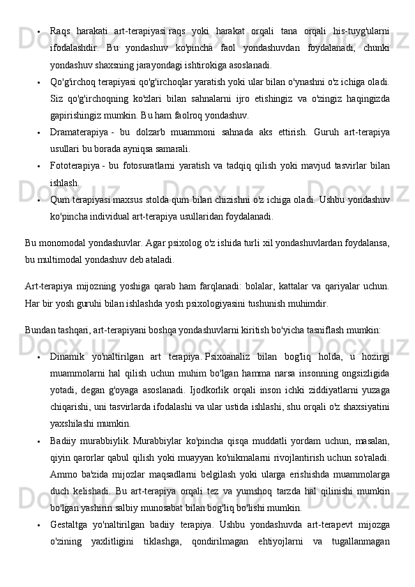  Raqs   harakati   art-terapiyasi   raqs   yoki   harakat   orqali   tana   orqali   his-tuyg'ularni
ifodalashdir.   Bu   yondashuv   ko'pincha   faol   yondashuvdan   foydalanadi,   chunki
yondashuv shaxsning jarayondagi ishtirokiga asoslanadi.
 Qo'g'irchoq terapiyasi   qo'g'irchoqlar yaratish yoki ular bilan o'ynashni o'z ichiga oladi.
Siz   qo'g'irchoqning   ko'zlari   bilan   sahnalarni   ijro   etishingiz   va   o'zingiz   haqingizda
gapirishingiz mumkin.  Bu ham faolroq yondashuv.
 Dramaterapiya   -   bu   dolzarb   muammoni   sahnada   aks   ettirish.   Guruh   art-terapiya
usullari bu borada ayniqsa samarali.
 Fototerapiya   -   bu   fotosuratlarni   yaratish   va   tadqiq   qilish   yoki   mavjud   tasvirlar   bilan
ishlash.
 Qum terapiyasi   maxsus stolda qum bilan chizishni o'z ichiga oladi.   Ushbu yondashuv
ko'pincha individual art-terapiya usullaridan foydalanadi.
Bu monomodal yondashuvlar. Agar psixolog o'z ishida turli xil yondashuvlardan foydalansa,
bu multimodal yondashuv deb ataladi.
Art-terapiya   mijozning   yoshiga   qarab   ham   farqlanadi:   bolalar,   kattalar   va   qariyalar   uchun.
Har bir yosh guruhi bilan ishlashda yosh psixologiyasini tushunish muhimdir.
Bundan tashqari, art-terapiyani boshqa yondashuvlarni kiritish bo'yicha tasniflash mumkin:
 Dinamik   yo'naltirilgan   art   terapiya.   Psixoanaliz   bilan   bog'liq   holda,   u   hozirgi
muammolarni   hal   qilish   uchun   muhim   bo'lgan   hamma   narsa   insonning   ongsizligida
yotadi,   degan   g'oyaga   asoslanadi.   Ijodkorlik   orqali   inson   ichki   ziddiyatlarni   yuzaga
chiqarishi, uni tasvirlarda ifodalashi va ular ustida ishlashi, shu orqali o'z shaxsiyatini
yaxshilashi mumkin.
 Badiiy   murabbiylik.   Murabbiylar   ko'pincha   qisqa   muddatli   yordam   uchun,   masalan,
qiyin qarorlar qabul qilish yoki muayyan ko'nikmalarni rivojlantirish uchun so'raladi.
Ammo   ba'zida   mijozlar   maqsadlarni   belgilash   yoki   ularga   erishishda   muammolarga
duch   kelishadi.   Bu   art-terapiya   orqali   tez   va   yumshoq   tarzda   hal   qilinishi   mumkin
bo'lgan yashirin salbiy munosabat bilan bog'liq bo'lishi mumkin.
 Gestaltga   yo'naltirilgan   badiiy   terapiya.     Ushbu   yondashuvda   art-terapevt   mijozga
o'zining   yaxlitligini   tiklashga,   qondirilmagan   ehtiyojlarni   va   tugallanmagan 