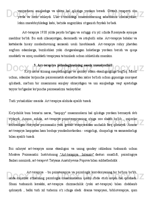 vaziyatlarni   aniqlashga   va   ularni   hal   qilishga   yordam   beradi.   Gestalt   terapevti   shu
yerda   va   hozir   ishlaydi.   Ular   o'tmishdagi   muammolarning   sabablarini   izlamaydilar,
lekin murabbiylikdagi kabi, ba'zida ongsizlikni o'rganish foydali bo'ladi.
                       Art-terapiya 1938 yilda paydo bo'lgan va so'nggi o'n yil ichida Rossiyada ayniqsa
mashhur   bo'ldi.  Bu  endi   izlanayotgan,  daromadli   va  istiqbolli   soha.  Art-terapiya   bolalar  va
kattalarda   hissiy   moslashuvning   samarali   usuli   hisoblanadi.   Art-terapiya   ruhiy   jihatdan
sog'lom   odamlarga,   buzilishlari   yoki   chegaralangan   holatlarga   yordam   berish   va   qisqa
muddatli va uzoq muddatli terapiyani ta'minlash uchun ishlatilishi mumkin.
3. Art-terapiya  psixologiyasining asosiy xususiyatlari
                Ko'p narsa sizning maqsadingizga va qanday odam ekanligingizga bog'liq. Misol
uchun, odamlar ko'pincha psixosomatik alomatlardan xalos bo'lish uchun gipnozga murojaat
qilishadi,   ma'lum   bir   muammoni   aniqlay   olmaydigan   va   uni   aniqlashga   vaqt   ajratishga
tayyor bo'lganlar ko'pincha psixoanalizni tanlaydilar.
 
Turli yo'nalishlar orasida     Art terapiya   alohida ajralib turadi .
 
Ko'pchilik   buni   bema'ni   narsa,   "haqiqiy"   muammolarni   hal   qilishga   yordam   bermaydi   deb
o'ylaydi.   Ammo,   aslida,     art-terapiya   psixoterapiyaning   o'ziga   xos   shakli   bo'lib     ,   mijozlar
keltiradigan ehtiyojlar psixoanaliz yoki gestalt terapiyasidan unchalik farq qilmaydi. Ammo
art-terapiya haqiqatan ham boshqa yondashuvlardan - sezgirligi, chuqurligi va samaradorligi
bilan ajralib turadi.
 
Biz   nihoyat   art-terapiya   nima   ekanligini   va   uning   qanday   ishlashini     tushunish   uchun
Moskva   Psixoanaliz   Institutining         "Art-terapiya.   Intensiv"      dasturi   muallifi,   psixologiya
fanlari nomzodi, art-terapevt   Tatyana Anatolyevna Popova   bilan suhbatlashdik    .
 
                                 Art-terapiya     - bu psixoterapiya va psixologik korreksiyaning bir bo'limi bo'lib,
unda   mijozlar   o'zlarining   psixologik   muammolarini   ijodiy   ifoda   etish   orqali   hal   qilishadi.
Shuni   tushunish   kerakki,     art-terapiya   chizmachilik   (yoki   art-terapiya)   bilan   cheklanib
qolmaydi     ,   balki   turli   xil   turlarini   o'z   ichiga   oladi:   drama   terapiyasi,   biblioterapiya,   qum 