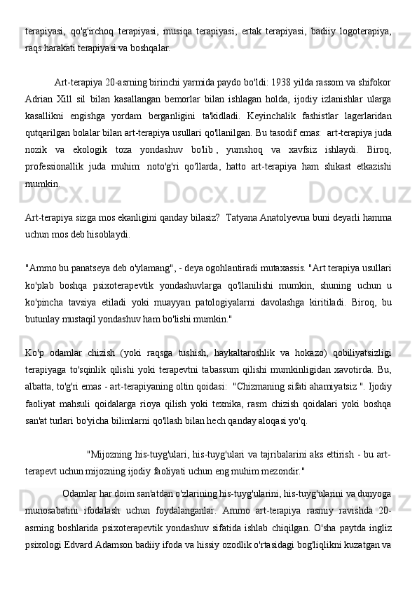 terapiyasi,   qo'g'irchoq   terapiyasi,   musiqa   terapiyasi,   ertak   terapiyasi,   badiiy   logoterapiya,
raqs harakati terapiyasi va boshqalar.
 
           Art-terapiya 20-asrning birinchi yarmida paydo bo'ldi: 1938 yilda rassom va shifokor
Adrian   Xill   sil   bilan   kasallangan   bemorlar   bilan   ishlagan   holda,   ijodiy   izlanishlar   ularga
kasallikni   engishga   yordam   berganligini   ta'kidladi.   Keyinchalik   fashistlar   lagerlaridan
qutqarilgan bolalar bilan art-terapiya usullari qo'llanilgan. Bu tasodif emas:     art-terapiya juda
nozik   va   ekologik   toza   yondashuv   bo'lib   ,   yumshoq   va   xavfsiz   ishlaydi.   Biroq,
professionallik   juda   muhim:   noto'g'ri   qo'llarda,   hatto   art-terapiya   ham   shikast   etkazishi
mumkin.
 
Art-terapiya sizga mos ekanligini qanday bilasiz?     Tatyana Anatolyevna buni deyarli hamma
uchun mos deb hisoblaydi.
 
"Ammo bu panatseya deb o'ylamang", - deya ogohlantiradi mutaxassis. "Art terapiya usullari
ko'plab   boshqa   psixoterapevtik   yondashuvlarga   qo'llanilishi   mumkin,   shuning   uchun   u
ko'pincha   tavsiya   etiladi   yoki   muayyan   patologiyalarni   davolashga   kiritiladi.   Biroq,   bu
butunlay mustaqil yondashuv ham bo'lishi mumkin."
 
Ko'p   odamlar   chizish   (yoki   raqsga   tushish,   haykaltaroshlik   va   hokazo)   qobiliyatsizligi
terapiyaga   to'sqinlik   qilishi   yoki   terapevtni   tabassum   qilishi   mumkinligidan   xavotirda.   Bu,
albatta, to'g'ri emas - art-terapiyaning oltin qoidasi:     "Chizmaning sifati ahamiyatsiz   ". Ijodiy
faoliyat   mahsuli   qoidalarga   rioya   qilish   yoki   texnika,   rasm   chizish   qoidalari   yoki   boshqa
san'at turlari bo'yicha bilimlarni qo'llash bilan hech qanday aloqasi yo'q.
 
                                   "Mijozning his-tuyg'ulari, his-tuyg'ulari  va tajribalarini  aks  ettirish  - bu art-
terapevt uchun mijozning ijodiy faoliyati uchun eng muhim mezondir."
               Odamlar har doim san'atdan o'zlarining his-tuyg'ularini, his-tuyg'ularini va dunyoga
munosabatini   ifodalash   uchun   foydalanganlar.   Ammo   art-terapiya   rasmiy   ravishda   20-
asrning   boshlarida   psixoterapevtik   yondashuv   sifatida   ishlab   chiqilgan.   O'sha   paytda   ingliz
psixologi Edvard Adamson badiiy ifoda va hissiy ozodlik o'rtasidagi bog'liqlikni kuzatgan va 