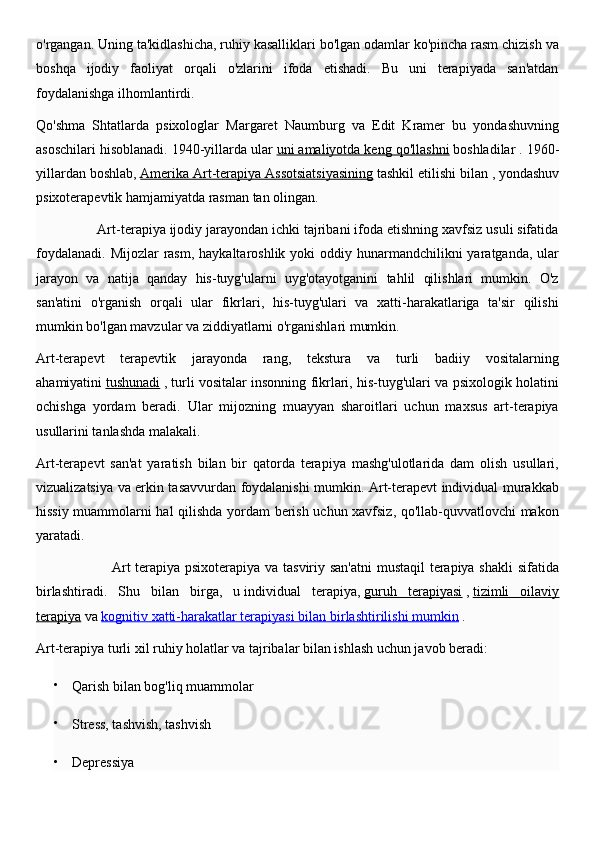 o'rgangan. Uning ta'kidlashicha, ruhiy kasalliklari bo'lgan odamlar ko'pincha rasm chizish va
boshqa   ijodiy   faoliyat   orqali   o'zlarini   ifoda   etishadi.   Bu   uni   terapiyada   san'atdan
foydalanishga ilhomlantirdi.
Qo'shma   Shtatlarda   psixologlar   Margaret   Naumburg   va   Edit   Kramer   bu   yondashuvning
asoschilari hisoblanadi. 1940-yillarda ular   uni amaliyotda keng qo'llashni   boshladilar . 1960-
yillardan boshlab,   Amerika Art-terapiya Assotsiatsiyasining   tashkil etilishi bilan ,   yondashuv
psixoterapevtik hamjamiyatda rasman tan olingan.
                Art-terapiya ijodiy jarayondan ichki tajribani ifoda etishning xavfsiz usuli sifatida
foydalanadi.  Mijozlar  rasm, haykaltaroshlik yoki  oddiy hunarmandchilikni  yaratganda, ular
jarayon   va   natija   qanday   his-tuyg'ularni   uyg'otayotganini   tahlil   qilishlari   mumkin.   O'z
san'atini   o'rganish   orqali   ular   fikrlari,   his-tuyg'ulari   va   xatti-harakatlariga   ta'sir   qilishi
mumkin bo'lgan mavzular va ziddiyatlarni o'rganishlari mumkin.
Art-terapevt   terapevtik   jarayonda   rang,   tekstura   va   turli   badiiy   vositalarning
ahamiyatini   tushunadi   , turli vositalar insonning fikrlari, his-tuyg'ulari va psixologik holatini
ochishga   yordam   beradi.   Ular   mijozning   muayyan   sharoitlari   uchun   maxsus   art-terapiya
usullarini tanlashda malakali.
Art-terapevt   san'at   yaratish   bilan   bir   qatorda   terapiya   mashg'ulotlarida   dam   olish   usullari,
vizualizatsiya va erkin tasavvurdan foydalanishi mumkin. Art-terapevt individual murakkab
hissiy muammolarni hal qilishda yordam berish uchun xavfsiz, qo'llab-quvvatlovchi makon
yaratadi.
                               Art terapiya psixoterapiya va tasviriy san'atni  mustaqil terapiya shakli sifatida
birlashtiradi.   Shu   bilan   birga,   u   individual   terapiya,   guruh   terapiyasi   ,   tizimli   oilaviy
terapiya   va   kognitiv xatti-harakatlar terapiyasi bilan        birlashtirilishi mumkin      .
Art-terapiya turli xil ruhiy holatlar va tajribalar bilan ishlash uchun javob beradi:

Qarish bilan bog'liq muammolar

Stress, tashvish, tashvish

Depressiya 