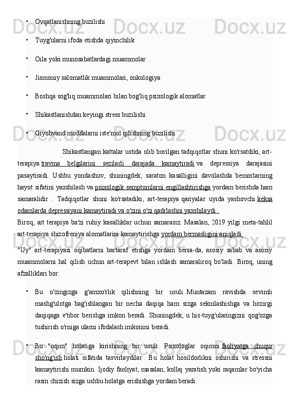 
Ovqatlanishning buzilishi

Tuyg'ularni ifoda etishda qiyinchilik

Oila yoki munosabatlardagi muammolar

Jismoniy salomatlik muammolari, onkologiya

Boshqa sog'liq muammolari bilan bog'liq psixologik alomatlar

Shikastlanishdan keyingi stress buzilishi

Giyohvand moddalarni iste'mol qilishning buzilishi
                                         Shikastlangan kattalar ustida olib borilgan tadqiqotlar shuni ko'rsatdiki, art-
terapiya   travma   belgilarini   sezilarli   darajada   kamaytiradi   va   depressiya   darajasini
pasaytiradi.   Ushbu   yondashuv,   shuningdek,   saraton   kasalligini   davolashda   bemorlarning
hayot sifatini yaxshilash va   psixologik semptomlarni engillashtirishga   yordam berishda ham
samaralidir   .   Tadqiqotlar   shuni   ko'rsatadiki,   art-terapiya   qariyalar   uyida   yashovchi   keksa
odamlarda depressiyani kamaytiradi va o'zini o'zi qadrlashni yaxshilaydi .
Biroq,   art   terapiya   ba'zi   ruhiy   kasalliklar   uchun   samarasiz.   Masalan,   2019   yilgi   meta-tahlil
art-terapiya   shizofreniya alomatlarini kamaytirishga   yordam bermasligini aniqladi.
"Uy"   art-terapiyasi   oqibatlarni   bartaraf   etishga   yordam   bersa-da,   asosiy   sabab   va   asosiy
muammolarni   hal   qilish   uchun   art-terapevt   bilan   ishlash   samaraliroq   bo'ladi.   Biroq,   uning
afzalliklari bor:

Bu   o'zingizga   g'amxo'rlik   qilishning   bir   usuli.   Muntazam   ravishda   sevimli
mashg'ulotga   bag'ishlangan   bir   necha   daqiqa   ham   sizga   sekinlashishga   va   hozirgi
daqiqaga   e'tibor   berishga   imkon   beradi.   Shuningdek,   u   his-tuyg'ularingizni   qog'ozga
tushirish o'rniga ularni ifodalash imkonini beradi.

Bu   "oqim"   holatiga   kirishning   bir   usuli.   Psixologlar   oqimni   faoliyatga   chuqur
sho'ng'ish   holati   sifatida   tasvirlaydilar   .   Bu   holat   hosildorlikni   oshirishi   va   stressni
kamaytirishi mumkin. Ijodiy faoliyat, masalan, kollaj yaratish yoki raqamlar bo'yicha
rasm chizish sizga ushbu holatga erishishga yordam beradi. 