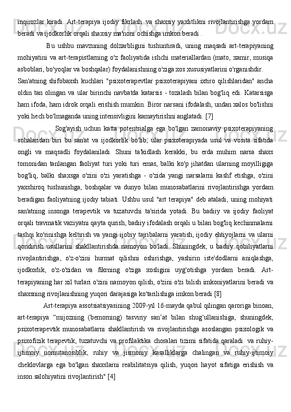 inqirozlar   kiradi.   Art-terapiya   ijodiy   fikrlash     va   shaxsiy   yaxlitlikni   rivojlantirishga   yordam
beradi va ijodkorlik orqali shaxsiy ma'noni ochishga imkon beradi   .
                    Bu   ushbu   mavzuning   dolzarbligini   tushuntiradi,   uning   maqsadi   art-terapiyaning
mohiyatini   va   art-terapistlarning   o'z   faoliyatida   ishchi   materiallardan   (mato,   xamir,   musiqa
asboblari, bo'yoqlar va boshqalar) foydalanishning o'ziga xos xususiyatlarini o'rganishdir.
San'atning   shifobaxsh   kuchlari   "psixoterapevtlar   psixoterapiyani   ixtiro   qilishlaridan"   ancha
oldin   tan   olingan   va   ular   birinchi   navbatda   katarsis   -   tozalash   bilan   bog'liq   edi.   Katarsisga
ham ifoda, ham idrok orqali erishish mumkin. Biror narsani ifodalash, undan xalos bo'lishni
yoki hech bo'lmaganda uning intensivligini kamaytirishni anglatadi. [7]
                          Sog'ayish   uchun   katta   potentsialga   ega   bo'lgan   zamonaviy   psixoterapiyaning
sohalaridan   biri   bu   san'at   va   ijodkorlik   bo'lib,   ular   psixoterapiyada   usul   va   vosita   sifatida
ongli   va   maqsadli   foydalaniladi.   Shuni   ta'kidlash   kerakki,   bu   erda   muhim   narsa   shaxs
tomonidan   tanlangan   faoliyat   turi   yoki   turi   emas,   balki   ko'p   jihatdan   ularning   moyilligiga
bog'liq,   balki   shaxsga   o'zini   o'zi   yaratishga   -   o'zida   yangi   narsalarni   kashf   etishga,   o'zini
yaxshiroq   tushunishga,   boshqalar   va   dunyo   bilan   munosabatlarini   rivojlantirishga   yordam
beradigan  faoliyatning  ijodiy  tabiati.  Ushbu   usul  "art   terapiya"  deb  ataladi,  uning  mohiyati
san'atning   insonga   terapevtik   va   tuzatuvchi   ta'sirida   yotadi.   Bu   badiiy   va   ijodiy   faoliyat
orqali travmatik vaziyatni qayta qurish, badiiy ifodalash orqali u bilan bog'liq kechinmalarni
tashqi  ko'rinishga keltirish va yangi ijobiy tajribalarni yaratish, ijodiy ehtiyojlarni  va ularni
qondirish   usullarini   shakllantirishda   namoyon   bo'ladi.   Shuningdek,   u   badiiy   qobiliyatlarni
rivojlantirishga,   o'z-o'zini   hurmat   qilishni   oshirishga,   yashirin   iste'dodlarni   aniqlashga,
ijodkorlik,   o'z-o'zidan   va   fikrning   o'ziga   xosligini   uyg'otishga   yordam   beradi.   Art-
terapiyaning har xil turlari o'zini namoyon qilish, o'zini o'zi bilish imkoniyatlarini beradi va
shaxsning rivojlanishning yuqori darajasiga ko'tarilishiga imkon beradi.[8]
              Art-terapiya assotsiatsiyasining 2009-yil 16-mayda qabul qilingan qaroriga binoan,
art-terapiya   “mijozning   (bemorning)   tasviriy   san’at   bilan   shug‘ullanishiga,   shuningdek,
psixoterapevtik   munosabatlarni   shakllantirish   va   rivojlantirishga   asoslangan   psixologik   va
psixofizik   terapevtik,   tuzatuvchi   va   profilaktika   choralari   tizimi   sifatida   qaraladi.   va   ruhiy-
ijtimoiy   nomutanosiblik,   ruhiy   va   jismoniy   kasalliklarga   chalingan   va   ruhiy-ijtimoiy
cheklovlarga   ega   bo'lgan   shaxslarni   reabilitatsiya   qilish,   yuqori   hayot   sifatiga   erishish   va
inson salohiyatini rivojlantirish" [4] 