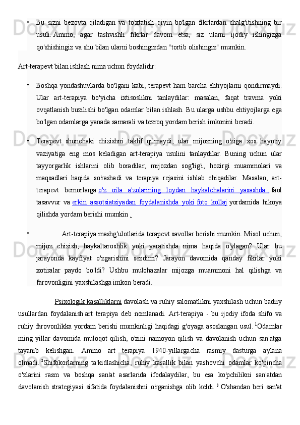 
Bu   sizni   bezovta   qiladigan   va   to'xtatish   qiyin   bo'lgan   fikrlardan   chalg'itishning   bir
usuli.   Ammo,   agar   tashvishli   fikrlar   davom   etsa,   siz   ularni   ijodiy   ishingizga
qo'shishingiz va shu bilan ularni boshingizdan "tortib olishingiz" mumkin.
Art-terapevt bilan ishlash nima uchun foydalidir:

Boshqa yondashuvlarda bo'lgani  kabi, terapevt  ham barcha ehtiyojlarni  qondirmaydi.
Ular   art-terapiya   bo'yicha   ixtisoslikni   tanlaydilar:   masalan,   faqat   travma   yoki
ovqatlanish buzilishi bo'lgan odamlar bilan ishlash. Bu ularga ushbu ehtiyojlarga ega
bo'lgan odamlarga yanada samarali va tezroq yordam berish imkonini beradi.

Terapevt   shunchaki   chizishni   taklif   qilmaydi;   ular   mijozning   o'ziga   xos   hayotiy
vaziyatiga   eng   mos   keladigan   art-terapiya   usulini   tanlaydilar.   Buning   uchun   ular
tayyorgarlik   ishlarini   olib   boradilar,   mijozdan   sog'lig'i,   hozirgi   muammolari   va
maqsadlari   haqida   so'rashadi   va   terapiya   rejasini   ishlab   chiqadilar.   Masalan,   art-
terapevt   bemorlarga   o'z   oila   a'zolarining   loydan   haykalchalarini   yasashda        ,     faol
tasavvur   va   erkin   assotsiatsiyadan   foydalanishda   yoki        foto   kollaj      yordamida   hikoya
qilishda yordam berishi mumkin   .

             Art-terapiya mashg'ulotlarida terapevt savollar berishi mumkin. Misol uchun,
mijoz   chizish,   haykaltaroshlik   yoki   yaratishda   nima   haqida   o'ylagan?   Ular   bu
jarayonda   kayfiyat   o'zgarishini   sezdimi?   Jarayon   davomida   qanday   fikrlar   yoki
xotiralar   paydo   bo'ldi?   Ushbu   mulohazalar   mijozga   muammoni   hal   qilishga   va
farovonligini yaxshilashga imkon beradi.
                    Psixologik kasalliklarni   davolash va ruhiy salomatlikni yaxshilash uchun badiiy
usullardan   foydalanish   art   terapiya   deb   nomlanadi.   Art-terapiya   -   bu   ijodiy   ifoda   shifo   va
ruhiy  farovonlikka   yordam  berishi  mumkinligi   haqidagi  g'oyaga   asoslangan  usul.   1
Odamlar
ming   yillar   davomida   muloqot   qilish,   o'zini   namoyon   qilish   va   davolanish   uchun   san'atga
tayanib   kelishgan.   Ammo   art   terapiya   1940-yillargacha   rasmiy   dasturga   aylana
olmadi.   2
Shifokorlarning   ta'kidlashicha,   ruhiy   kasallik   bilan   yashovchi   odamlar   ko'pincha
o'zlarini   rasm   va   boshqa   san'at   asarlarida   ifodalaydilar,   bu   esa   ko'pchilikni   san'atdan
davolanish   strategiyasi   sifatida   foydalanishni   o'rganishga   olib   keldi.   3
  O'shandan   beri   san'at 