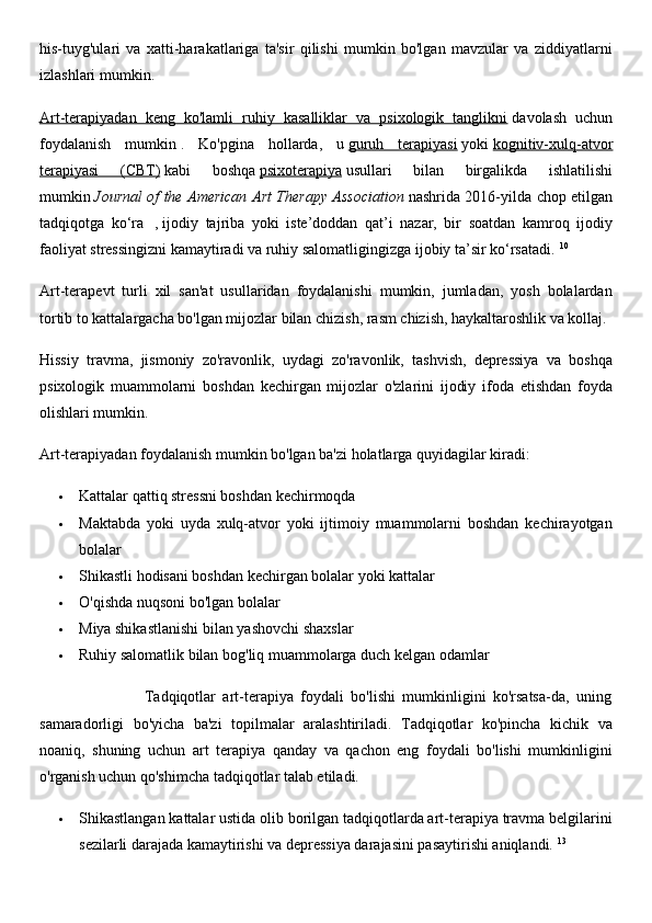 his-tuyg'ulari   va   xatti-harakatlariga   ta'sir   qilishi   mumkin   bo'lgan   mavzular   va   ziddiyatlarni
izlashlari mumkin.
Art-terapiyadan   keng   ko'lamli   ruhiy   kasalliklar   va   psixologik   tanglikni   davolash   uchun
foydalanish   mumkin   .   Ko'pgina   hollarda,   u   guruh   terapiyasi   yoki   kognitiv-xulq-atvor
terapiyasi   (CBT)   kabi   boshqa   psixoterapiya   usullari   bilan   birgalikda   ishlatilishi
mumkin   Journal of the American Art Therapy Association   nashrida 2016-yilda chop etilgan
tadqiqotga   ko‘ra     ,   ijodiy   tajriba   yoki   iste’doddan   qat’i   nazar,   bir   soatdan   kamroq   ijodiy
faoliyat stressingizni kamaytiradi va ruhiy salomatligingizga ijobiy ta’sir ko‘rsatadi.   10
Art-terapevt   turli   xil   san'at   usullaridan   foydalanishi   mumkin,   jumladan,   yosh   bolalardan
tortib to kattalargacha bo'lgan mijozlar bilan chizish, rasm chizish, haykaltaroshlik va kollaj.
Hissiy   travma,   jismoniy   zo'ravonlik,   uydagi   zo'ravonlik,   tashvish,   depressiya   va   boshqa
psixologik   muammolarni   boshdan   kechirgan   mijozlar   o'zlarini   ijodiy   ifoda   etishdan   foyda
olishlari mumkin.
Art-terapiyadan foydalanish mumkin bo'lgan ba'zi holatlarga quyidagilar kiradi:
 Kattalar qattiq stressni boshdan kechirmoqda
 Maktabda   yoki   uyda   xulq-atvor   yoki   ijtimoiy   muammolarni   boshdan   kechirayotgan
bolalar
 Shikastli hodisani boshdan kechirgan bolalar yoki kattalar
 O'qishda nuqsoni bo'lgan bolalar
 Miya shikastlanishi bilan yashovchi shaxslar
 Ruhiy salomatlik bilan bog'liq muammolarga duch kelgan odamlar
                              Tadqiqotlar   art-terapiya   foydali   bo'lishi   mumkinligini   ko'rsatsa-da,   uning
samaradorligi   bo'yicha   ba'zi   topilmalar   aralashtiriladi.   Tadqiqotlar   ko'pincha   kichik   va
noaniq,   shuning   uchun   art   terapiya   qanday   va   qachon   eng   foydali   bo'lishi   mumkinligini
o'rganish uchun qo'shimcha tadqiqotlar talab etiladi.  
 Shikastlangan kattalar ustida olib borilgan tadqiqotlarda art-terapiya travma belgilarini
sezilarli darajada kamaytirishi va depressiya darajasini pasaytirishi aniqlandi.   13 