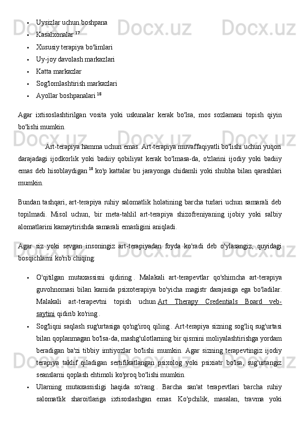  Uysizlar uchun boshpana
 Kasalxonalar   17
 Xususiy terapiya bo'limlari
 Uy-joy davolash markazlari
 Katta markazlar
 Sog'lomlashtirish markazlari
 Ayollar boshpanalari   18
Agar   ixtisoslashtirilgan   vosita   yoki   uskunalar   kerak   bo'lsa,   mos   sozlamani   topish   qiyin
bo'lishi mumkin.
              Art-terapiya hamma uchun emas. Art-terapiya muvaffaqiyatli bo'lishi uchun yuqori
darajadagi   ijodkorlik   yoki   badiiy   qobiliyat   kerak   bo'lmasa-da,   o'zlarini   ijodiy   yoki   badiiy
emas  deb hisoblaydigan   10
  ko'p kattalar  bu jarayonga chidamli  yoki  shubha bilan qarashlari
mumkin.
Bundan tashqari,  art-terapiya ruhiy salomatlik  holatining barcha  turlari  uchun samarali  deb
topilmadi.   Misol   uchun,   bir   meta-tahlil   art-terapiya   shizofreniyaning   ijobiy   yoki   salbiy
alomatlarini kamaytirishda samarali emasligini aniqladi.
Agar   siz   yoki   sevgan   insoningiz   art-terapiyadan   foyda   ko'radi   deb   o'ylasangiz,   quyidagi
bosqichlarni ko'rib chiqing:
 O'qitilgan   mutaxassisni   qidiring   .   Malakali   art-terapevtlar   qo'shimcha   art-terapiya
guvohnomasi   bilan   kamida   psixoterapiya   bo'yicha   magistr   darajasiga   ega   bo'ladilar.
Malakali   art-terapevtni   topish   uchun   Art   Therapy   Credentials   Board   veb-
saytini   qidirib ko'ring .
 Sog'liqni saqlash sug'urtasiga qo'ng'iroq qiling   . Art-terapiya sizning sog'liq sug'urtasi
bilan qoplanmagan bo'lsa-da, mashg'ulotlarning bir qismini moliyalashtirishga yordam
beradigan   ba'zi   tibbiy   imtiyozlar   bo'lishi   mumkin.   Agar   sizning   terapevtingiz   ijodiy
terapiya   taklif   qiladigan   sertifikatlangan   psixolog   yoki   psixiatr   bo'lsa,   sug'urtangiz
seanslarni qoplash ehtimoli ko'proq bo'lishi mumkin.
 Ularning   mutaxassisligi   haqida   so'rang   .   Barcha   san'at   terapevtlari   barcha   ruhiy
salomatlik   sharoitlariga   ixtisoslashgan   emas.   Ko'pchilik,   masalan,   travma   yoki 