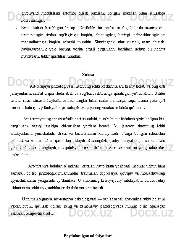 giyohvand   moddalarni   iste'mol   qilish   buzilishi   bo'lgan   shaxslar   bilan   ishlashga
ixtisoslashgan.
 Nima   kutish   kerakligini   biling   .   Dastlabki   bir   necha   mashg'ulotlarda   sizning   art-
terapevtingiz   sizdan   sog'lig'ingiz   haqida,   shuningdek,   hozirgi   tashvishlaringiz   va
maqsadlaringiz   haqida   so'rashi   mumkin.   Shuningdek,   ular   chizish,   rasm   chizish,
haykaltaroshlik   yoki   boshqa   vosita   orqali   o'rganishni   boshlash   uchun   bir   nechta
mavzularni taklif qilishlari mumkin.
Xulosa
                 Art-terapiya psixologiyasi insonning ichki kechinmalari, hissiy holati va ong osti
jarayonlarini san’at orqali ifoda etish va sog‘lomlashtirishga qaratilgan yo‘nalishdir. Ushbu
usulda   rasm   chizish,   haykaltaroshlik,   ranglar   bilan   ishlash,   musiqa,   raqs,   drama   yoki   qo‘l
mehnati kabi ijodiy faoliyatlar psixologik terapiyaning vositasi sifatida qo‘llanadi.
            Art-terapiyaning asosiy afzalliklari shundaki, u so‘z bilan ifodalash qiyin bo‘lgan his-
tuyg‘ularni   tashqi   shaklga   chiqarishga   yordam   beradi.   Bu   jarayon   shaxsning   ichki
ziddiyatlarini   yumshatadi,   stress   va   tashvishlarni   kamaytiradi,   o‘ziga   bo‘lgan   ishonchni
oshiradi va emotsional barqarorlikni tiklaydi. Shuningdek, ijodiy faoliyat orqali shaxs o‘zini
yanada chuqurroq anglaydi, o‘z qobiliyatlarini kashf etadi va muammolarni yangi rakursdan
ko‘ra oladi.
                         Art-terapiya bolalar, o‘smirlar, kattalar, hatto katta yoshdagi insonlar uchun ham
samarali   bo‘lib,   psixologik   muammolar,   travmalar,   depressiya,   qo‘rquv   va   moslashuvdagi
qiyinchiliklarni   yengishda   qo‘llaniladi.   U   shaxsning   hissiy-ijodiy   salohiyatini   ochib,   ruhiy
tiklanish va ichki uyg‘unlikka erishishda yordam beradi.
          Umuman olganda, art-terapiya psixologiyasi — san’at orqali shaxsning ruhiy holatini
yaxshilovchi,   qo‘llash   doirasi   keng   va   zamonaviy   psixologiyada   muhim   o‘rin   egallagan
samarali terapevtik usuldir.
Foydalanilgan adabiyotlar: 