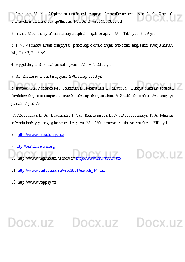 1.   lekseeva   M.   Yu.   O'qituvchi   ishida   art-terapiya   elementlarini   amaliy   qo'llash.   Chet   tili
o'qituvchisi uchun o'quv qo'llanma. M .: APK va PRO, 2013 yil.  
2. Burno M.E. Ijodiy o'zini namoyon qilish orqali terapiya. M .: Tibbiyot, 2009 yil. 
3. I. V. Vachkov Ertak terapiyasi: psixologik ertak orqali o'z-o'zini anglashni  rivojlantirish.
M., Os-89, 2003 yil 
4. Vygotskiy L.S. San'at psixologiyasi. -M., Art, 2016 yil 
5. S.I. Zamorev O'yin terapiyasi. SPb, nutq, 2013 yil 
6. Irwood Ch., Fedorko M., Holtzman E., Montanari L., Silver R. "Hikoya chizish" testidan
foydalanishga   asoslangan   tajovuzkorlikning   diagnostikasi   //   Shifolash   san'ati:   Art   terapiya
jurnali. 7-jild, №.
  7. Medvedeva E. A., Levchenko I. Yu., Komissarova L. N., Dobrovolskaya T. A. Maxsus
ta'limda badiiy pedagogika va art terapiya. M .: "Akademiya" nashriyot markazi, 2001 yil. 
8. .  http://www.psixologiya.uz  
9.  http://textshare.tsx.org  
10. http://www.mgimo.uz/fileserver/  http://www.ssu.runnet.uz/ ... 
11.  http://www.philol.msu.ru/~rlc2001/uz/sch_14.htm  
12. http://www.voppsy.uz 
