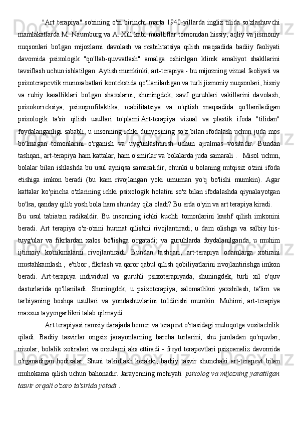                    "Art terapiya" so'zining o'zi  birinchi  marta 1940-yillarda ingliz tilida so'zlashuvchi
mamlakatlarda M. Naumburg va A. Xill kabi mualliflar tomonidan hissiy, aqliy va jismoniy
nuqsonlari   bo'lgan   mijozlarni   davolash   va   reabilitatsiya   qilish   maqsadida   badiiy   faoliyati
davomida   psixologik   "qo'llab-quvvatlash"   amalga   oshirilgan   klinik   amaliyot   shakllarini
tavsiflash uchun ishlatilgan. Aytish mumkinki, art-terapiya - bu mijozning vizual faoliyati va
psixoterapevtik munosabatlari kontekstida qo'llaniladigan va turli jismoniy nuqsonlari, hissiy
va   ruhiy   kasalliklari   bo'lgan   shaxslarni,   shuningdek,   xavf   guruhlari   vakillarini   davolash,
psixokorreksiya,   psixoprofilaktika,   reabilitatsiya   va   o'qitish   maqsadida   qo'llaniladigan
psixologik   ta'sir   qilish   usullari   to'plami.Art-terapiya   vizual   va   plastik   ifoda   "tilidan"
foydalanganligi sababli, u insonning ichki dunyosining so'z bilan ifodalash uchun juda mos
bo'lmagan   tomonlarini   o'rganish   va   uyg'unlashtirish   uchun   ajralmas   vositadir.   Bundan
tashqari, art-terapiya ham kattalar, ham o'smirlar va bolalarda juda samarali   .      Misol uchun,
bolalar   bilan   ishlashda   bu  usul  ayniqsa   samaralidir,  chunki   u  bolaning  nutqisiz  o'zini  ifoda
etishiga   imkon   beradi   (bu   kam   rivojlangan   yoki   umuman   yo'q   bo'lishi   mumkin).   Agar
kattalar   ko'pincha  o'zlarining  ichki  psixologik  holatini  so'z  bilan  ifodalashda  qiynalayotgan
bo'lsa, qanday qilib yosh bola ham shunday qila oladi? Bu erda o'yin va art terapiya kiradi.
Bu   usul   tabiatan   radikaldir.   Bu   insonning   ichki   kuchli   tomonlarini   kashf   qilish   imkonini
beradi.   Art   terapiya   o'z-o'zini   hurmat   qilishni   rivojlantiradi;   u   dam   olishga   va   salbiy   his-
tuyg'ular   va   fikrlardan   xalos   bo'lishga   o'rgatadi;   va   guruhlarda   foydalanilganda,   u   muhim
ijtimoiy   ko'nikmalarni   rivojlantiradi.   Bundan   tashqari,   art-terapiya   odamlarga   xotirani
mustahkamlash   ,     e'tibor   ,   fikrlash va qaror qabul qilish qobiliyatlarini rivojlantirishga imkon
beradi.   Art-terapiya   individual   va   guruhli   psixoterapiyada,   shuningdek,   turli   xil   o'quv
dasturlarida   qo'llaniladi.   Shuningdek,   u   psixoterapiya,   salomatlikni   yaxshilash,   ta'lim   va
tarbiyaning   boshqa   usullari   va   yondashuvlarini   to'ldirishi   mumkin.   Muhimi,   art-terapiya
maxsus tayyorgarlikni talab qilmaydi.
               Art terapiyasi ramziy darajada bemor va terapevt o'rtasidagi muloqotga vositachilik
qiladi.   Badiiy   tasvirlar   ongsiz   jarayonlarning   barcha   turlarini,   shu   jumladan   qo'rquvlar,
nizolar, bolalik xotiralari va orzularni aks ettiradi - freyd terapevtlari psixoanaliz davomida
o'rganadigan   hodisalar.   Shuni   ta'kidlash   kerakki,   badiiy   tasvir   shunchaki   art-terapevt   bilan
muhokama qilish uchun bahonadir. Jarayonning mohiyati     psixolog va mijozning yaratilgan
tasvir orqali o'zaro ta'sirida yotadi   . 