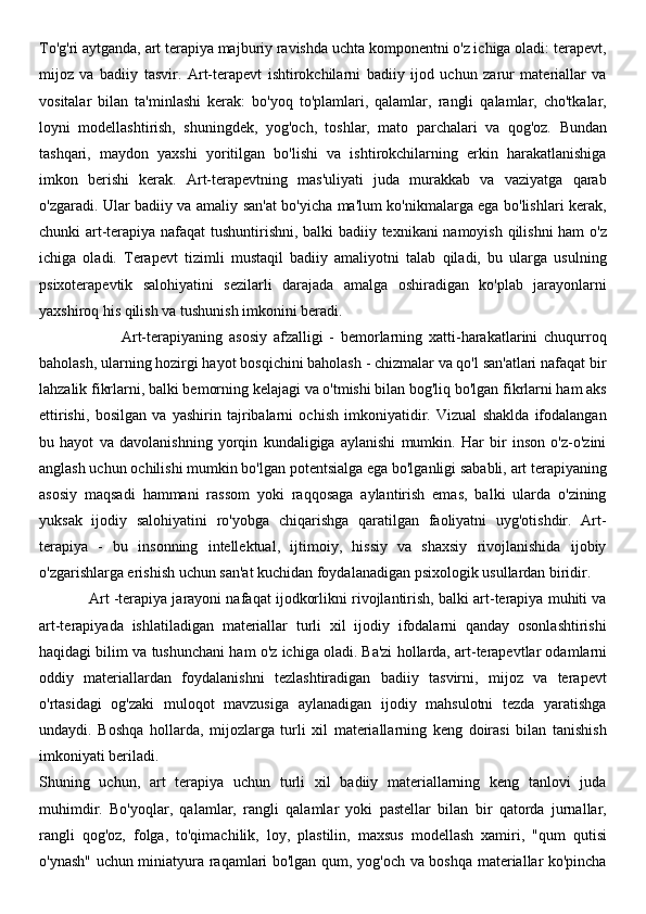 To'g'ri aytganda, art terapiya majburiy ravishda uchta komponentni o'z ichiga oladi: terapevt,
mijoz   va   badiiy   tasvir.   Art-terapevt   ishtirokchilarni   badiiy   ijod   uchun   zarur   materiallar   va
vositalar   bilan   ta'minlashi   kerak:   bo'yoq   to'plamlari,   qalamlar,   rangli   qalamlar,   cho'tkalar,
loyni   modellashtirish,   shuningdek,   yog'och,   toshlar,   mato   parchalari   va   qog'oz.   Bundan
tashqari,   maydon   yaxshi   yoritilgan   bo'lishi   va   ishtirokchilarning   erkin   harakatlanishiga
imkon   berishi   kerak.   Art-terapevtning   mas'uliyati   juda   murakkab   va   vaziyatga   qarab
o'zgaradi. Ular badiiy va amaliy san'at bo'yicha ma'lum ko'nikmalarga ega bo'lishlari kerak,
chunki art-terapiya nafaqat tushuntirishni, balki badiiy texnikani namoyish qilishni ham  o'z
ichiga   oladi.   Terapevt   tizimli   mustaqil   badiiy   amaliyotni   talab   qiladi,   bu   ularga   usulning
psixoterapevtik   salohiyatini   sezilarli   darajada   amalga   oshiradigan   ko'plab   jarayonlarni
yaxshiroq his qilish va tushunish imkonini beradi.
                          Art-terapiyaning   asosiy   afzalligi   -   bemorlarning   xatti-harakatlarini   chuqurroq
baholash, ularning hozirgi hayot bosqichini baholash - chizmalar va qo'l san'atlari nafaqat bir
lahzalik fikrlarni, balki bemorning kelajagi va o'tmishi bilan bog'liq bo'lgan fikrlarni ham aks
ettirishi,   bosilgan   va   yashirin   tajribalarni   ochish   imkoniyatidir.   Vizual   shaklda   ifodalangan
bu   hayot   va   davolanishning   yorqin   kundaligiga   aylanishi   mumkin.   Har   bir   inson   o'z-o'zini
anglash uchun ochilishi mumkin bo'lgan potentsialga ega bo'lganligi sababli, art terapiyaning
asosiy   maqsadi   hammani   rassom   yoki   raqqosaga   aylantirish   emas,   balki   ularda   o'zining
yuksak   ijodiy   salohiyatini   ro'yobga   chiqarishga   qaratilgan   faoliyatni   uyg'otishdir.   Art-
terapiya   -   bu   insonning   intellektual,   ijtimoiy,   hissiy   va   shaxsiy   rivojlanishida   ijobiy
o'zgarishlarga erishish uchun san'at kuchidan foydalanadigan psixologik usullardan biridir.
            Art   -terapiya jarayoni nafaqat ijodkorlikni rivojlantirish, balki art-terapiya muhiti va
art-terapiyada   ishlatiladigan   materiallar   turli   xil   ijodiy   ifodalarni   qanday   osonlashtirishi
haqidagi bilim va tushunchani ham o'z ichiga oladi.   Ba'zi hollarda, art-terapevtlar odamlarni
oddiy   materiallardan   foydalanishni   tezlashtiradigan   badiiy   tasvirni,   mijoz   va   terapevt
o'rtasidagi   og'zaki   muloqot   mavzusiga   aylanadigan   ijodiy   mahsulotni   tezda   yaratishga
undaydi.   Boshqa   hollarda,   mijozlarga   turli   xil   materiallarning   keng   doirasi   bilan   tanishish
imkoniyati beriladi. 
Shuning   uchun,   art   terapiya   uchun   turli   xil   badiiy   materiallarning   keng   tanlovi   juda
muhimdir.   Bo'yoqlar,   qalamlar,   rangli   qalamlar   yoki   pastellar   bilan   bir   qatorda   jurnallar,
rangli   qog'oz,   folga,   to'qimachilik,   loy,   plastilin,   maxsus   modellash   xamiri,   "qum   qutisi
o'ynash" uchun miniatyura raqamlari bo'lgan qum, yog'och va boshqa materiallar ko'pincha 