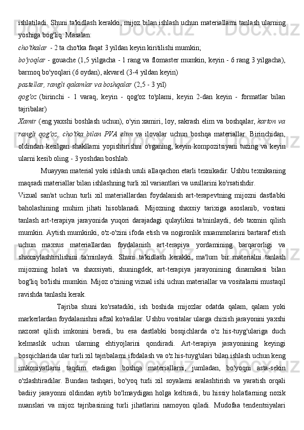 ishlatiladi. Shuni ta'kidlash kerakki, mijoz bilan ishlash uchun materiallarni tanlash ularning
yoshiga bog'liq. Masalan:
cho'tkalar   - 2 ta cho'tka faqat 3 yildan keyin kiritilishi mumkin;
bo'yoqlar   - gouache (1,5 yilgacha - 1 rang va flomaster mumkin, keyin - 6 rang 3 yilgacha),
barmoq bo'yoqlari (6 oydan), akvarel (3-4 yildan keyin)
pastellar, rangli qalamlar va boshqalar   (2,5 - 3 yil)
qog'oz   (birinchi   -   1   varaq,   keyin   -   qog'oz   to'plami,   keyin   2-dan   keyin   -   formatlar   bilan
tajribalar)
Xamir   (eng yaxshi boshlash uchun), o'yin xamiri, loy, sakrash elim va boshqalar,   karton va
rangli   qog'oz,   cho'tka   bilan   PVA   elim   va   ilovalar   uchun   boshqa   materiallar.   Birinchidan,
oldindan kesilgan shakllarni  yopishtirishni o'rganing, keyin kompozitsiyani tuzing va keyin
ularni kesib oling - 3 yoshdan boshlab.
            Muayyan material yoki ishlash usuli allaqachon etarli texnikadir. Ushbu texnikaning
maqsadi materiallar bilan ishlashning turli xil variantlari va usullarini ko'rsatishdir.
Vizual   san'at   uchun   turli   xil   materiallardan   foydalanish   art-terapevtning   mijozni   dastlabki
baholashining   muhim   jihati   hisoblanadi.   Mijozning   shaxsiy   tarixiga   asoslanib,   vositani
tanlash   art-terapiya   jarayonida   yuqori   darajadagi   qulaylikni   ta'minlaydi,   deb   taxmin   qilish
mumkin. Aytish mumkinki, o'z-o'zini ifoda etish va nogironlik muammolarini bartaraf etish
uchun   maxsus   materiallardan   foydalanish   art-terapiya   yordamining   barqarorligi   va
shaxsiylashtirilishini   ta'minlaydi.   Shuni   ta'kidlash   kerakki,   ma'lum   bir   materialni   tanlash
mijozning   holati   va   shaxsiyati,   shuningdek,   art-terapiya   jarayonining   dinamikasi   bilan
bog'liq bo'lishi mumkin. Mijoz o'zining vizual ishi uchun materiallar va vositalarni mustaqil
ravishda tanlashi kerak.
                    Tajriba   shuni   ko'rsatadiki,   ish   boshida   mijozlar   odatda   qalam,   qalam   yoki
markerlardan foydalanishni afzal ko'radilar. Ushbu vositalar ularga chizish jarayonini yaxshi
nazorat   qilish   imkonini   beradi,   bu   esa   dastlabki   bosqichlarda   o'z   his-tuyg'ulariga   duch
kelmaslik   uchun   ularning   ehtiyojlarini   qondiradi.   Art-terapiya   jarayonining   keyingi
bosqichlarida ular turli xil tajribalarni ifodalash va o'z his-tuyg'ulari bilan ishlash uchun keng
imkoniyatlarni   taqdim   etadigan   boshqa   materiallarni,   jumladan,   bo'yoqni   asta-sekin
o'zlashtiradilar.   Bundan   tashqari,   bo'yoq   turli   xil   soyalarni   aralashtirish   va   yaratish   orqali
badiiy   jarayonni   oldindan   aytib   bo'lmaydigan   holga   keltiradi,   bu   hissiy   holatlarning   nozik
nuanslari   va   mijoz   tajribasining   turli   jihatlarini   namoyon   qiladi.   Mudofaa   tendentsiyalari 