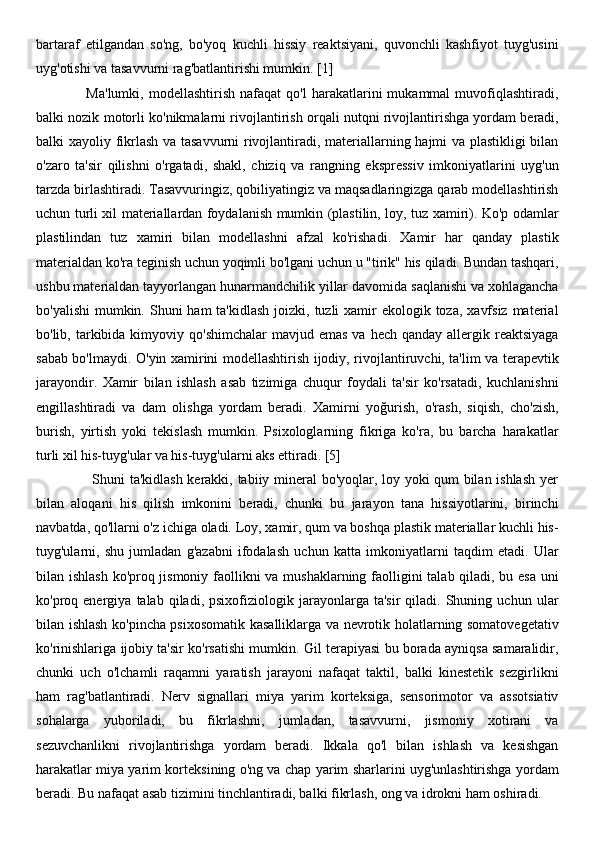 bartaraf   etilgandan   so'ng,   bo'yoq   kuchli   hissiy   reaktsiyani,   quvonchli   kashfiyot   tuyg'usini
uyg'otishi va tasavvurni rag'batlantirishi mumkin. [1]
                    Ma'lumki,   modellashtirish   nafaqat   qo'l   harakatlarini   mukammal   muvofiqlashtiradi,
balki nozik motorli ko'nikmalarni rivojlantirish orqali nutqni rivojlantirishga yordam beradi,
balki xayoliy fikrlash va tasavvurni rivojlantiradi, materiallarning hajmi va plastikligi bilan
o'zaro   ta'sir   qilishni   o'rgatadi,   shakl,   chiziq   va   rangning   ekspressiv   imkoniyatlarini   uyg'un
tarzda birlashtiradi. Tasavvuringiz, qobiliyatingiz va maqsadlaringizga qarab modellashtirish
uchun turli xil materiallardan foydalanish mumkin (plastilin, loy, tuz xamiri). Ko'p odamlar
plastilindan   tuz   xamiri   bilan   modellashni   afzal   ko'rishadi.   Xamir   har   qanday   plastik
materialdan ko'ra teginish uchun yoqimli bo'lgani uchun u "tirik" his qiladi. Bundan tashqari,
ushbu materialdan tayyorlangan hunarmandchilik yillar davomida saqlanishi va xohlagancha
bo'yalishi  mumkin. Shuni  ham  ta'kidlash  joizki, tuzli  xamir  ekologik toza,  xavfsiz  material
bo'lib, tarkibida  kimyoviy  qo'shimchalar   mavjud emas   va hech  qanday  allergik reaktsiyaga
sabab bo'lmaydi. O'yin xamirini modellashtirish ijodiy, rivojlantiruvchi, ta'lim va terapevtik
jarayondir.   Xamir   bilan   ishlash   asab   tizimiga   chuqur   foydali   ta'sir   ko'rsatadi,   kuchlanishni
engillashtiradi   va   dam   olishga   yordam   beradi.   Xamirni   yoğurish,   o'rash,   siqish,   cho'zish,
burish,   yirtish   yoki   tekislash   mumkin.   Psixologlarning   fikriga   ko'ra,   bu   barcha   harakatlar
turli xil his-tuyg'ular va his-tuyg'ularni aks ettiradi. [5]
                       Shuni ta'kidlash kerakki, tabiiy mineral bo'yoqlar, loy yoki qum bilan ishlash yer
bilan   aloqani   his   qilish   imkonini   beradi,   chunki   bu   jarayon   tana   hissiyotlarini,   birinchi
navbatda, qo'llarni o'z ichiga oladi. Loy, xamir, qum va boshqa plastik materiallar kuchli his-
tuyg'ularni,   shu   jumladan   g'azabni   ifodalash   uchun   katta   imkoniyatlarni   taqdim   etadi.   Ular
bilan ishlash ko'proq jismoniy faollikni  va mushaklarning faolligini talab qiladi, bu esa uni
ko'proq  energiya   talab  qiladi,   psixofiziologik  jarayonlarga  ta'sir   qiladi.  Shuning   uchun  ular
bilan ishlash ko'pincha psixosomatik kasalliklarga va nevrotik holatlarning somatovegetativ
ko'rinishlariga ijobiy ta'sir ko'rsatishi mumkin. Gil terapiyasi bu borada ayniqsa samaralidir,
chunki   uch   o'lchamli   raqamni   yaratish   jarayoni   nafaqat   taktil,   balki   kinestetik   sezgirlikni
ham   rag'batlantiradi.   Nerv   signallari   miya   yarim   korteksiga,   sensorimotor   va   assotsiativ
sohalarga   yuboriladi,   bu   fikrlashni,   jumladan,   tasavvurni,   jismoniy   xotirani   va
sezuvchanlikni   rivojlantirishga   yordam   beradi.   Ikkala   qo'l   bilan   ishlash   va   kesishgan
harakatlar miya yarim korteksining o'ng va chap yarim sharlarini uyg'unlashtirishga yordam
beradi. Bu nafaqat asab tizimini tinchlantiradi, balki fikrlash, ong va idrokni ham oshiradi. 