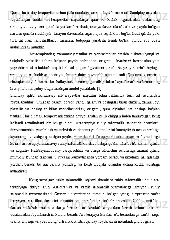 Qum - bu badiiy terapevtlar uchun juda noodatiy, ammo foydali material. Sandplay usulidan
foydalangan   holda,   art-terapevtlar   mijozlarga   qum   va   kichik   figuralardan   o'zlarining
miniatyura dunyosini qurishda yordam berishadi, sessiya davomida o'z-o'zidan paydo bo'lgan
narsani qumda ifodalaydi. Jarayon davomida, agar mijoz tepaliklar, tog'lar hosil qilishi yoki
turli   xil   nam   landshaftlarni,   masalan,   botqoqni   yaratishi   kerak   bo'lsa,   qumni   suv   bilan
aralashtirish mumkin.
                        Art-terapiyadagi   zamonaviy   usullar   va   yondashuvlar   orasida   nisbatan   yangi   va
istiqbolli   yo'nalish   tobora   ko'proq   paydo   bo'lmoqda:   origami   -   kvadratni   kesmasdan   yoki
yopishtirmasdan buklash orqali turli xil qog'oz figuralarni qurish. Bu jarayon sehrli hiylaga,
miniatyura  spektakliga  o'xshaydi,  bu  har  doim   quvonchli  ajablantiradi. Qog'ozni  geometrik
chiziqlar   bo'ylab   ketma-ket   katlayarak,   o'zining   go'zalligi   bilan   hayratlanarli   va   bemorning
hissiy holatini ijobiy o'zgartiradigan model yaratiladi. [2]
Shunday   qilib,   zamonaviy   art-terapevtlar   mijozlar   bilan   ishlashda   turli   xil   usullardan
foydalanadilar, jumladan qalam, bo'yoq, rangli qalam va boshqalar bilan chizish; xamir, loy,
plastilin   va   boshqalar   bilan   modellashtirish;   origami;   qum   o'yinlari;   va   boshqa   ko'plab
usullar. Har bir usul terapevt mijozning ehtiyojlaridan kelib chiqqan holda tanlaydigan keng
ko'lamli   texnikalarni   o'z   ichiga   oladi.   Art-terapiya   ruhiy   salomatlik   sanoatida   odamlarni
dunyoqarashini yaxshilash va tashvish va depressiya alomatlarini kamaytirish uchun san'atga
tayanishga undashga qaratilgan joydir.   Amerika Art Terapiya Assotsiatsiyasi   ma'lumotlariga
ko'ra     , art terapiya an'anaviy ruhiy salomatlikni davolashga qo'shimcha bo'lib xizmat qilishi
va   kognitiv   funktsiyani,   hissiy   barqarorlikni   va   o'ziga   ishonchni   oshirishga   xizmat   qilishi
mumkin. Bundan tashqari, u stressni  kamaytirishga yordam beradi va nizolarni hal qilishga
yordam   beradi,   bu   uni   barcha   yoshdagi   va   kelib   chiqishi   odamlar   uchun   kuchli   vositaga
aylantiradi.
                          Keng   tarqalgan   ruhiy   salomatlik   inqirozi   sharoitida   ruhiy   salomatlik   uchun   art-
terapiyaga   ehtiyoj   aniq.   Art-terapiya   va   yaxlit   salomatlik   xizmatlariga   ishtiyoqli   ruhiy
salomatlik   mutaxassislari   Gusson   universitetida   mavjud   bo'lgan   yangi   ekspressiv   san'at
terapiyasi   sertifikat   dasturini   o'rganishdan   manfaatdor   bo'lishi   mumkin.   Ushbu   sertifikat
dasturi   malakali   mutaxassislarga   bemorlarni   davolashda   yordam   berish   uchun   turli   xil
vositalardan foydalanish imkonini  beradi. Art-terapiya kurslari  o'z bemorlariga san'at,  raqs,
drama, musiqa va yozuvning turli shakllaridan qanday foydalanish mumkinligini o'rgatadi. 